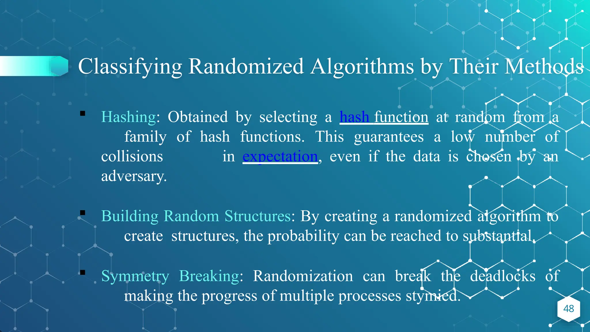 Classifying Randomized Algorithms by Their Methods
48
 Hashing: Obtained by selecting a hash function at random from a
family of hash functions. This guarantees a low number of
collisions in expectation, even if the data is chosen by an
adversary.
 Building Random Structures: By creating a randomized algorithm to
create structures, the probability can be reached to substantial.
 Symmetry Breaking: Randomization can break the deadlocks of
making the progress of multiple processes stymied.
 