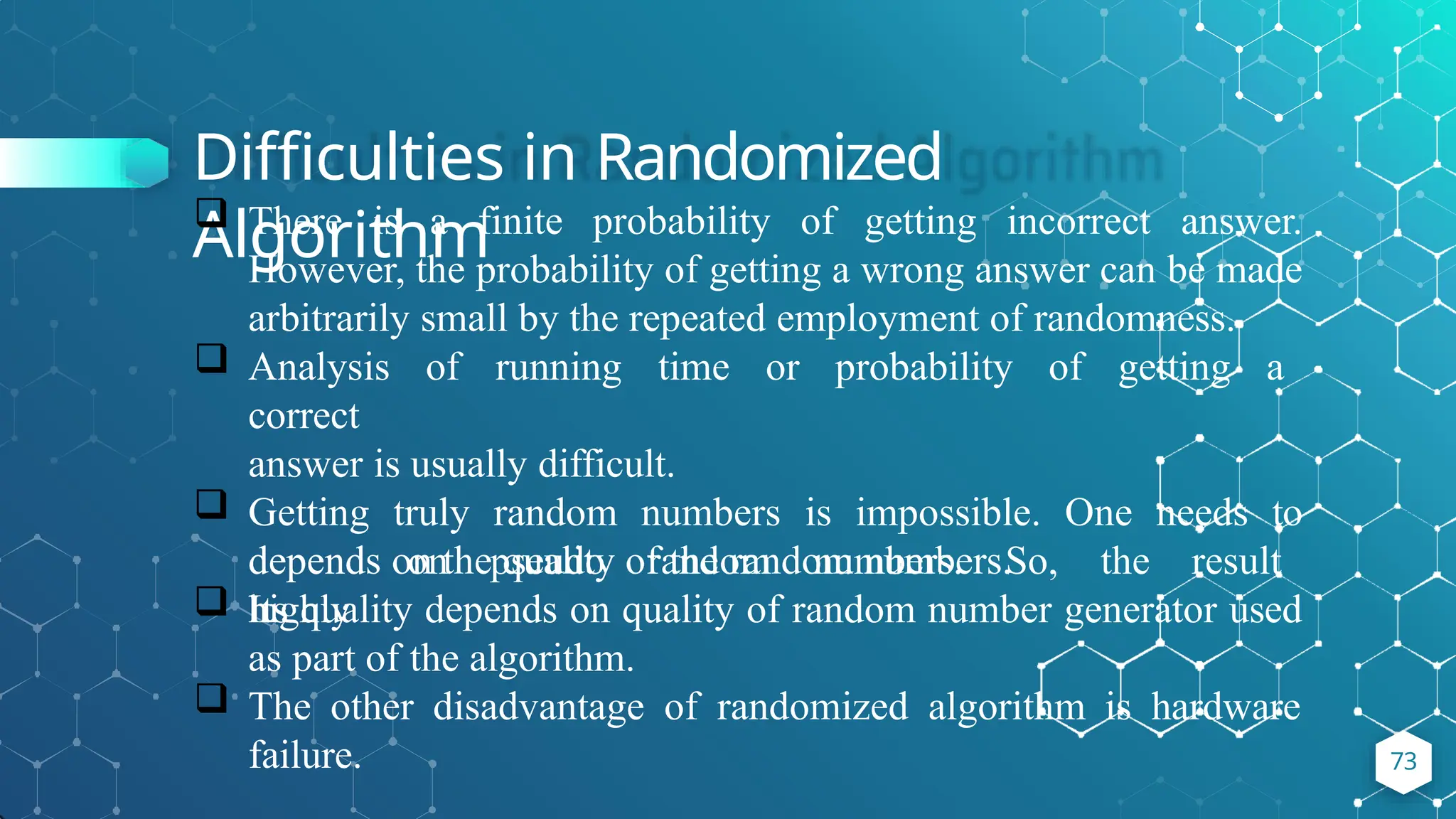 Difficulties in Randomized
Algorithm
73
 There is a finite probability of getting incorrect answer.
However, the probability of getting a wrong answer can be made
arbitrarily small by the repeated employment of randomness.
 Analysis of running time or probability of getting a
correct
answer is usually difficult.
 Getting truly random numbers is impossible. One needs to
depend on pseudo random numbers. So, the result
highly
depends on the quality of the random numbers.
 Its quality depends on quality of random number generator used
as part of the algorithm.
 The other disadvantage of randomized algorithm is hardware
failure.
 