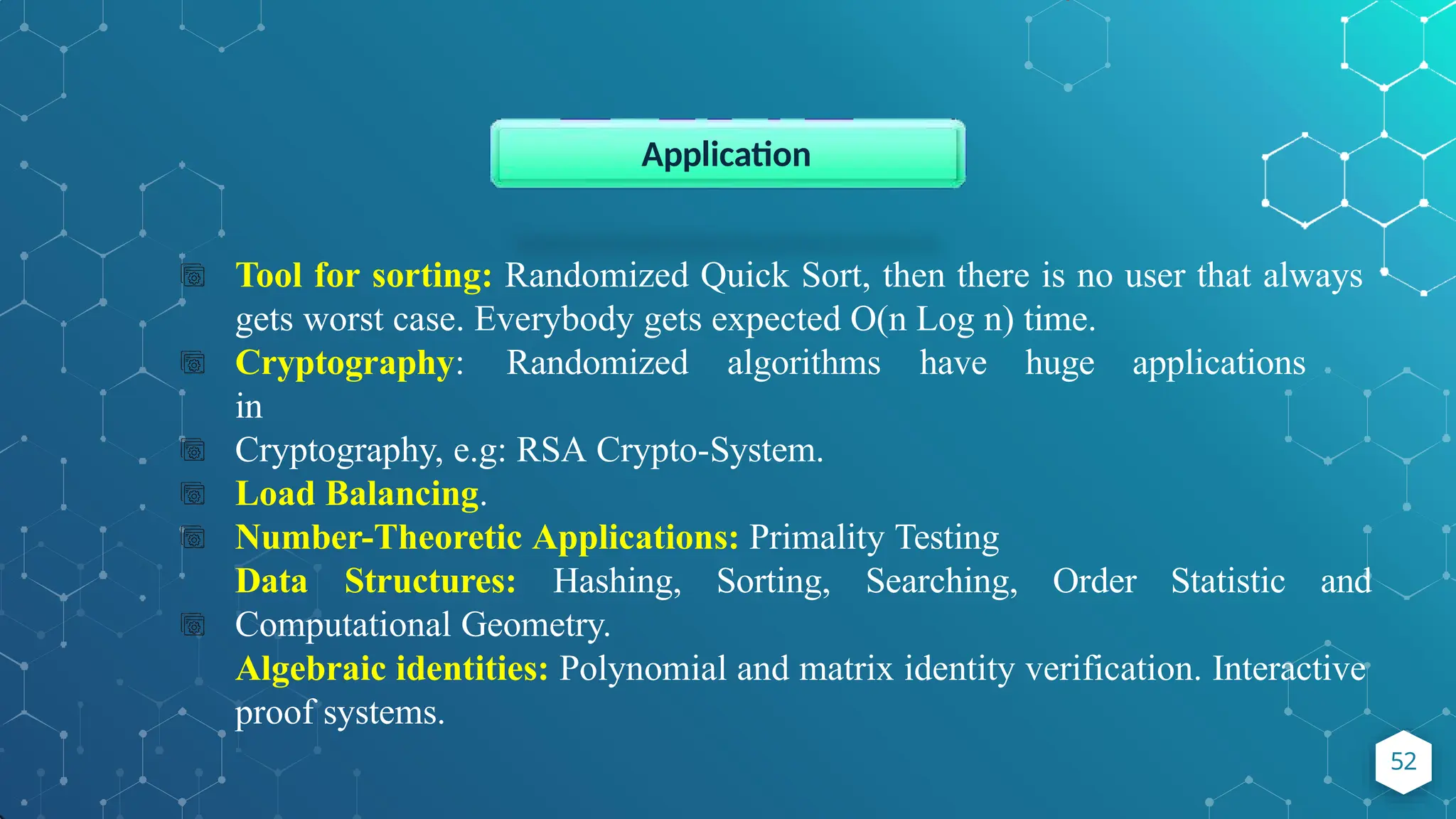 Tool for sorting: Randomized Quick Sort, then there is no user that always
gets worst case. Everybody gets expected O(n Log n) time.
Cryptography: Randomized algorithms have huge applications
in
Cryptography, e.g: RSA Crypto-System.
Load Balancing.
Number-Theoretic Applications: Primality Testing
Data Structures: Hashing, Sorting, Searching, Order Statistic and
Computational Geometry.
Algebraic identities: Polynomial and matrix identity verification. Interactive
proof systems.
Application
52
 