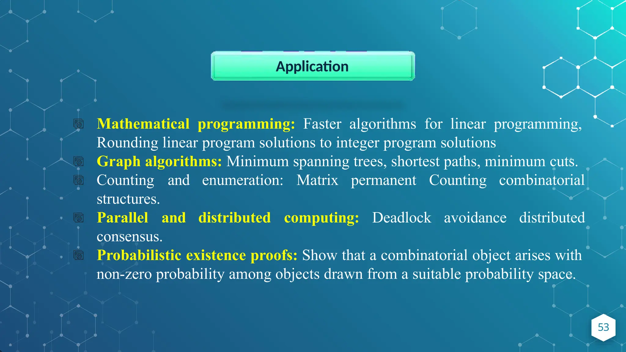 Mathematical programming: Faster algorithms for linear programming,
Rounding linear program solutions to integer program solutions
Graph algorithms: Minimum spanning trees, shortest paths, minimum cuts.
Counting and enumeration: Matrix permanent Counting combinatorial
structures.
Parallel and distributed computing: Deadlock avoidance distributed
consensus.
Probabilistic existence proofs: Show that a combinatorial object arises with
non-zero probability among objects drawn from a suitable probability space.
Application
53
 
