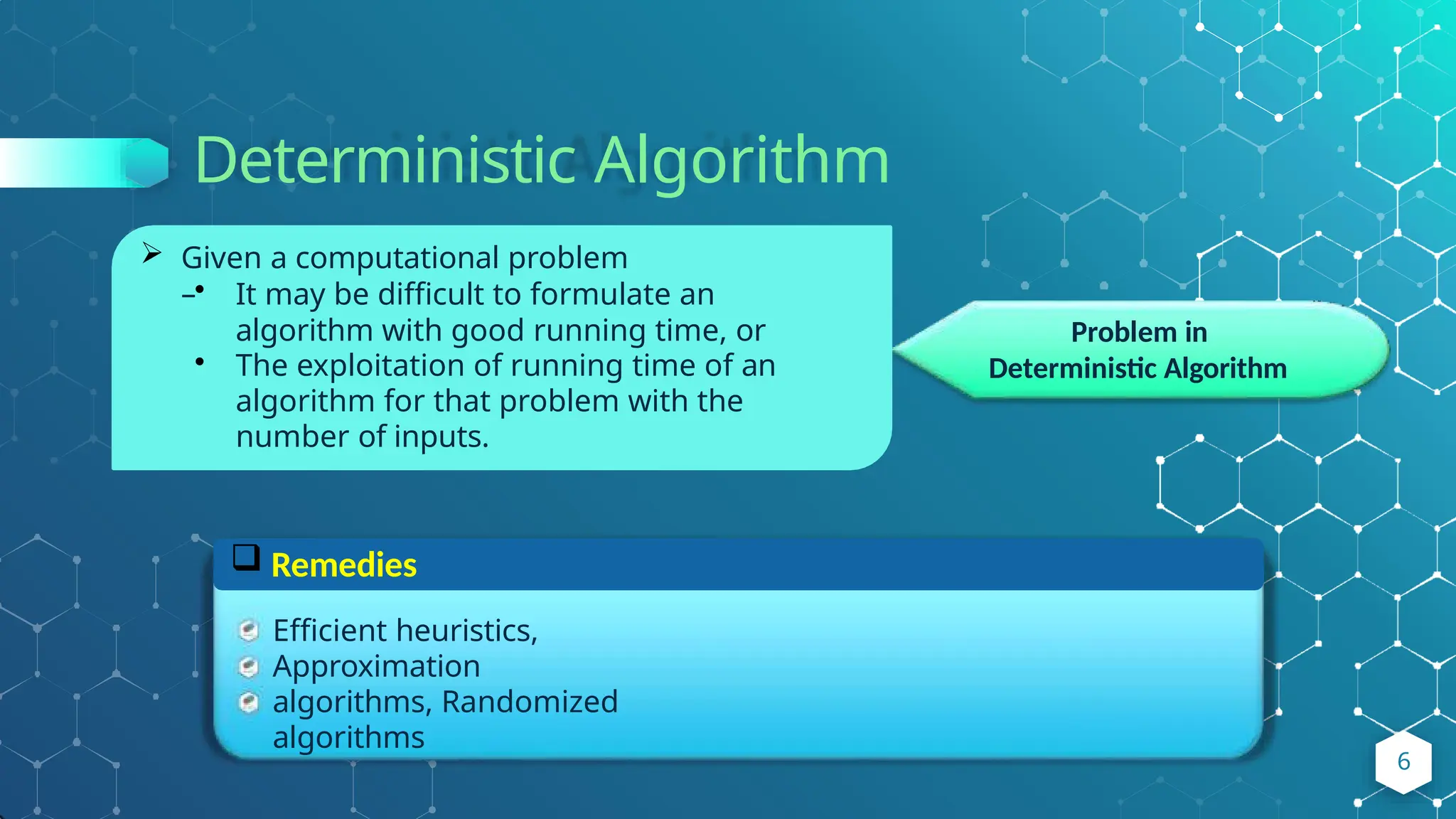 Deterministic Algorithm
Problem in
Deterministic Algorithm
 Given a computational problem
–• It may be difficult to formulate an
algorithm with good running time, or
• The exploitation of running time of an
algorithm for that problem with the
number of inputs.
 Remedies
Efficient heuristics,
Approximation
algorithms, Randomized
algorithms
6
 