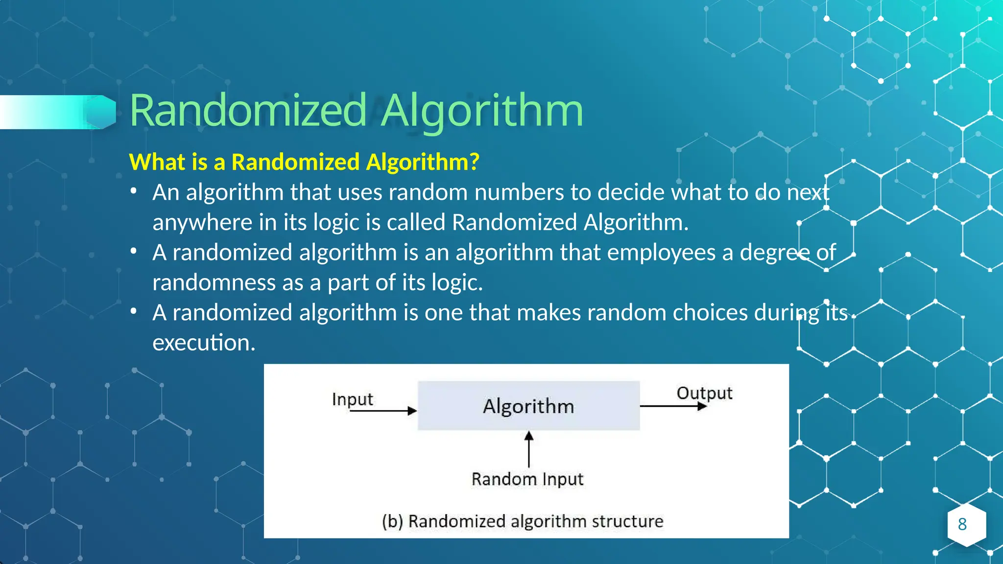 Randomized Algorithm
What is a Randomized Algorithm?
• An algorithm that uses random numbers to decide what to do next
anywhere in its logic is called Randomized Algorithm.
• A randomized algorithm is an algorithm that employees a degree of
randomness as a part of its logic.
• A randomized algorithm is one that makes random choices during its
execution.
8
 
