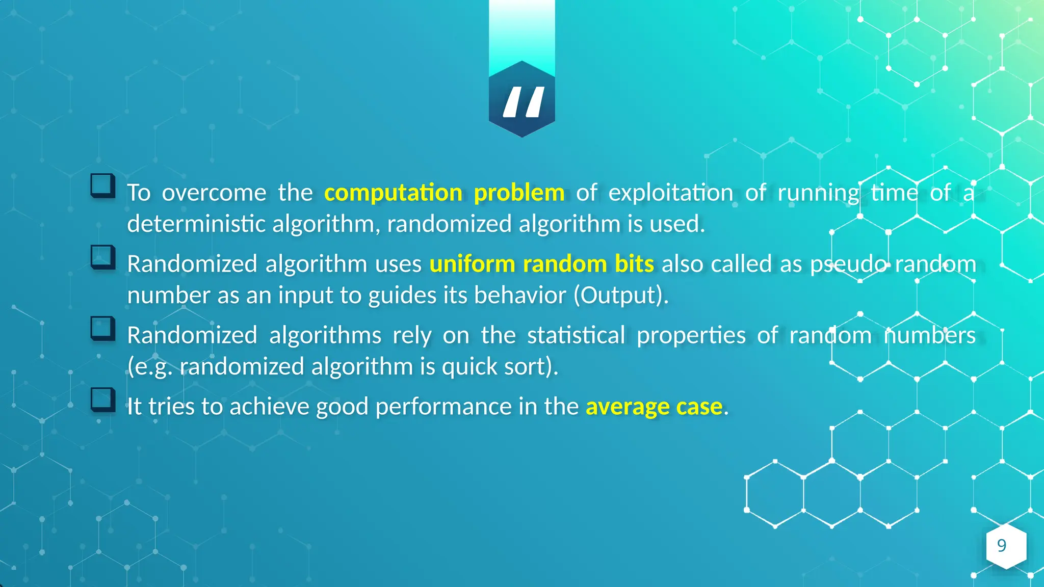 “
 To overcome the computation problem of exploitation of running time of a
deterministic algorithm, randomized algorithm is used.
 Randomized algorithm uses uniform random bits also called as pseudo random
number as an input to guides its behavior (Output).
 Randomized algorithms rely on the statistical properties of random numbers
(e.g. randomized algorithm is quick sort).
 It tries to achieve good performance in the average case.
9
 