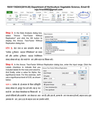 RAVI YADAV(2019-20) Department of Horticulture Vegetable Science, Email ID
raja.hiran8982@gmail.com
Step 3. In the Data Analysis dialog box,
select "Anova: Two-Factor Without
Replication" and click the OK button to
display the Anova: Two-Factor Without
Replication dialog box.
स्टेप 3. डेटा एनालललसस डार्यलॉग बॉक्स में,
"एनोिा: टू-फै क्टर वििाउट रेक्प्लके शन" का चर्यन
करें और अनोिा: टू-फै क्टर वििाउट रेप्लीके शन
सुंिाि बॉक्स को प्रिलशात करने के ललए ओके बटन पर क्क्लक करें।
Step 4. In the Anova: Two-Factor Without Replication dialog box, enter the input range. Click the
Labels checkbox to indicate that you
included labels for the rows and columns.
And finally, enter a value for Alpha, the
significance level. For this exercise, we'll
use a significance level of 0.05, as shown
below:
चरण 4. एनोिा में: िो-कारक के बबना प्रततकृ तत
सुंिाि बॉक्स में, इनपट रेंज िजा करें। र्यह इुंधगत
करने के ललए लेबल चेकबॉक्स पर क्क्लक करें कक
आपने पुंक्क्तर्यों और स्तुंभों के ललए लेबल शालमल ककए हैं। और अुंत में, अल्फा के ललए एक मान िजा करें, महत्ि स्तर। इस
अभ्र्यास के ललए, हम 0.05 के महत्ि स्तर का उपर्योग करेंगे.
 