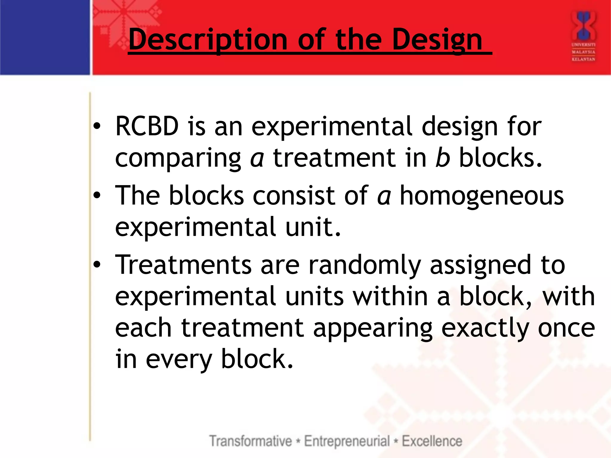 Description of the Design 
• RCBD is an experimental design for 
comparing a treatment in b blocks. 
• The blocks consist of a homogeneous 
experimental unit. 
• Treatments are randomly assigned to 
experimental units within a block, with 
each treatment appearing exactly once 
in every block. 
 