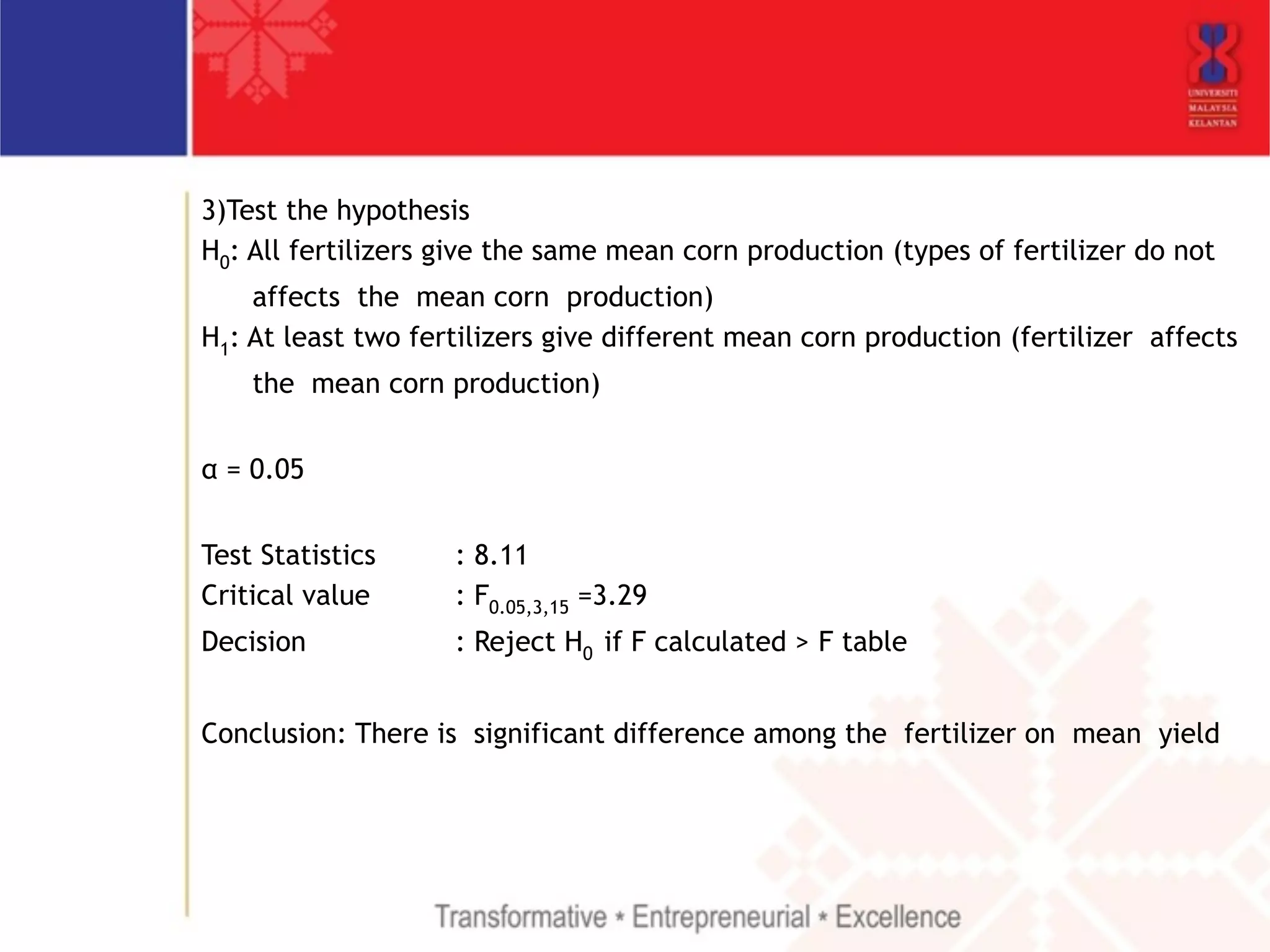 3)Test the hypothesis 
H0: All fertilizers give the same mean corn production (types of fertilizer do not 
affects the mean corn production) 
H1: At least two fertilizers give different mean corn production (fertilizer affects 
the mean corn production) 
! 
α = 0.05 
! 
Test Statistics : 8.11 
Critical value : F0.05,3,15 =3.29 
Decision : Reject H0 if F calculated > F table 
! 
Conclusion: There is significant difference among the fertilizer on mean yield 
! 
 