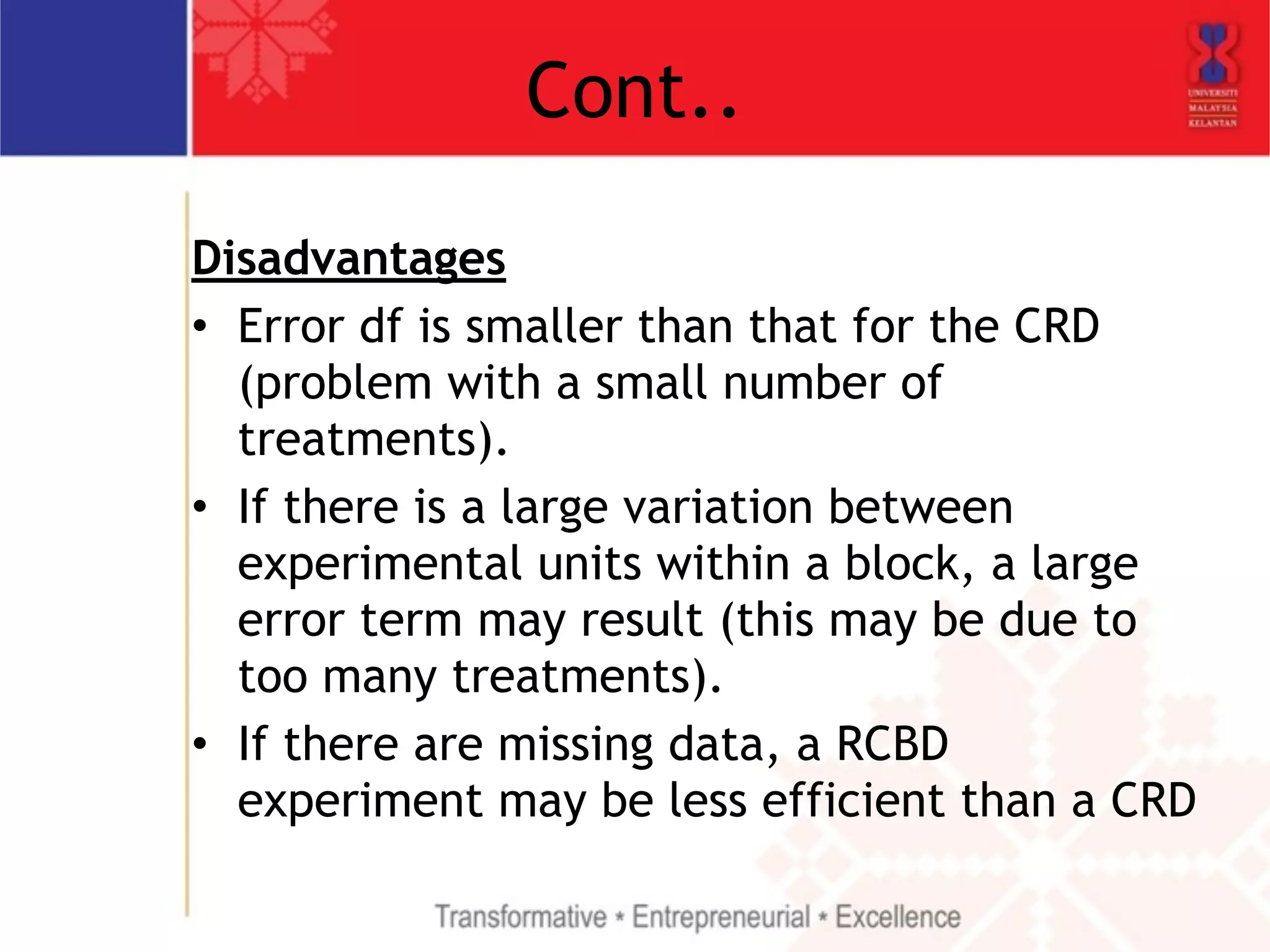 Cont.. 
Disadvantages 
• Error df is smaller than that for the CRD 
(problem with a small number of 
treatments). 
• If there is a large variation between 
experimental units within a block, a large 
error term may result (this may be due to 
too many treatments). 
• If there are missing data, a RCBD 
experiment may be less efficient than a CRD 
 