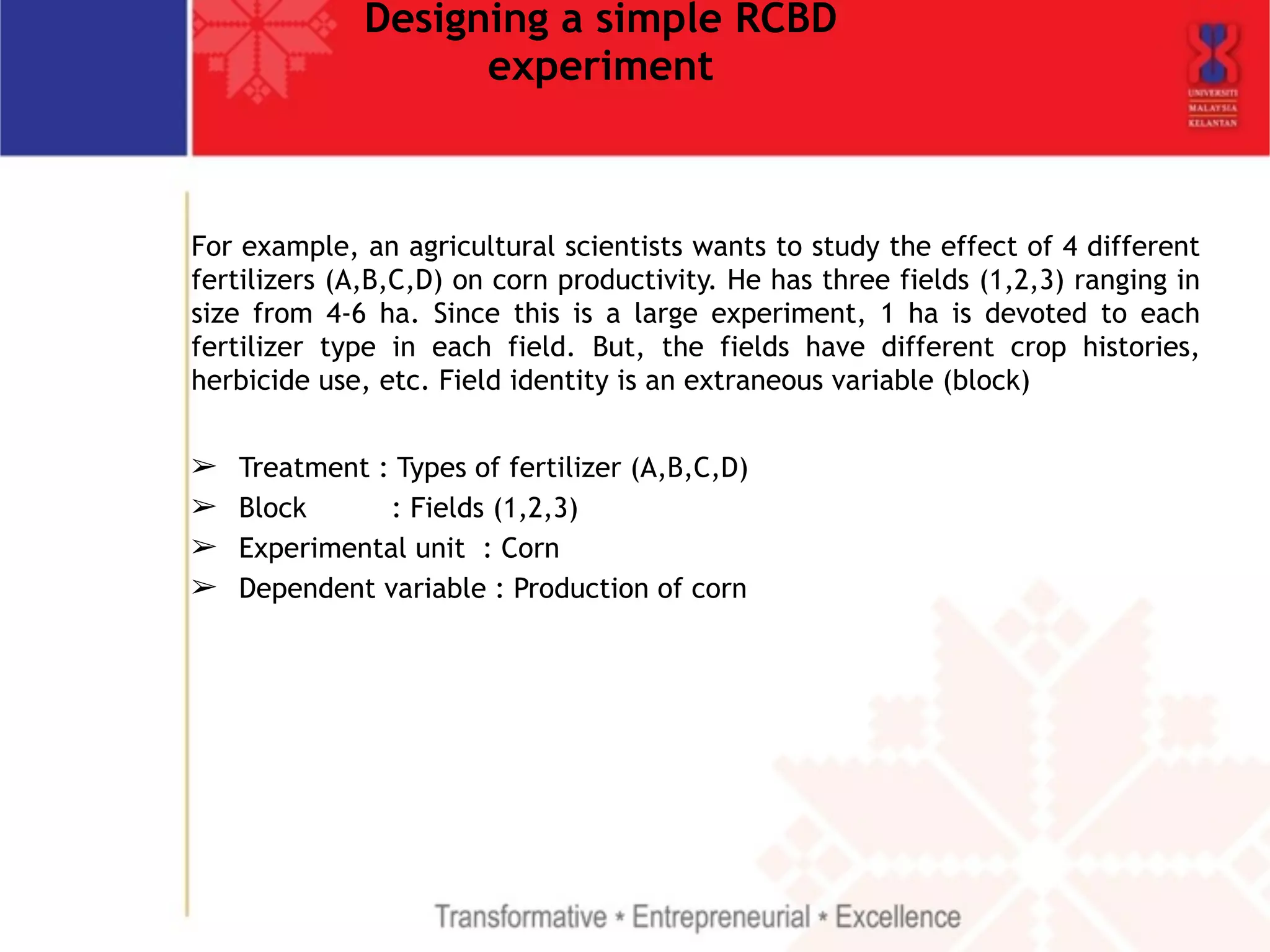 Designing a simple RCBD 
experiment 
For example, an agricultural scientists wants to study the effect of 4 different 
fertilizers (A,B,C,D) on corn productivity. He has three fields (1,2,3) ranging in 
size from 4-6 ha. Since this is a large experiment, 1 ha is devoted to each 
fertilizer type in each field. But, the fields have different crop histories, 
herbicide use, etc. Field identity is an extraneous variable (block) 
! 
➢ Treatment : Types of fertilizer (A,B,C,D) 
➢ Block : Fields (1,2,3) 
➢ Experimental unit : Corn 
➢ Dependent variable : Production of corn 
 