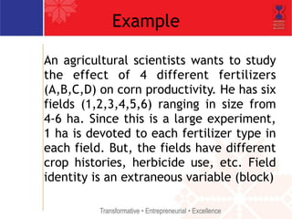 Example 
An agricultural scientists wants to study 
the effect of 4 different fertilizers 
(A,B,C,D) on corn productivity. He has six 
fields (1,2,3,4,5,6) ranging in size from 
4-6 ha. Since this is a large experiment, 
1 ha is devoted to each fertilizer type in 
each field. But, the fields have different 
crop histories, herbicide use, etc. Field 
identity is an extraneous variable (block) 
 
