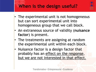 When is the design useful? 
• The experimental unit is not homogeneous 
but can sort experimental unit into 
homogeneous group that we call block. 
• An extraneous source of validity (nuisance 
factor) is present. 
• The treatments are assigning at random 
the experimental unit within each block. 
• Nuisance factor is a design factor that 
probably has an effect on the response, 
but we are not interested in that effect. 
 