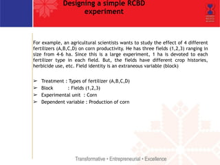 Designing a simple RCBD 
experiment 
For example, an agricultural scientists wants to study the effect of 4 different 
fertilizers (A,B,C,D) on corn productivity. He has three fields (1,2,3) ranging in 
size from 4-6 ha. Since this is a large experiment, 1 ha is devoted to each 
fertilizer type in each field. But, the fields have different crop histories, 
herbicide use, etc. Field identity is an extraneous variable (block) 
! 
➢ Treatment : Types of fertilizer (A,B,C,D) 
➢ Block : Fields (1,2,3) 
➢ Experimental unit : Corn 
➢ Dependent variable : Production of corn 
 