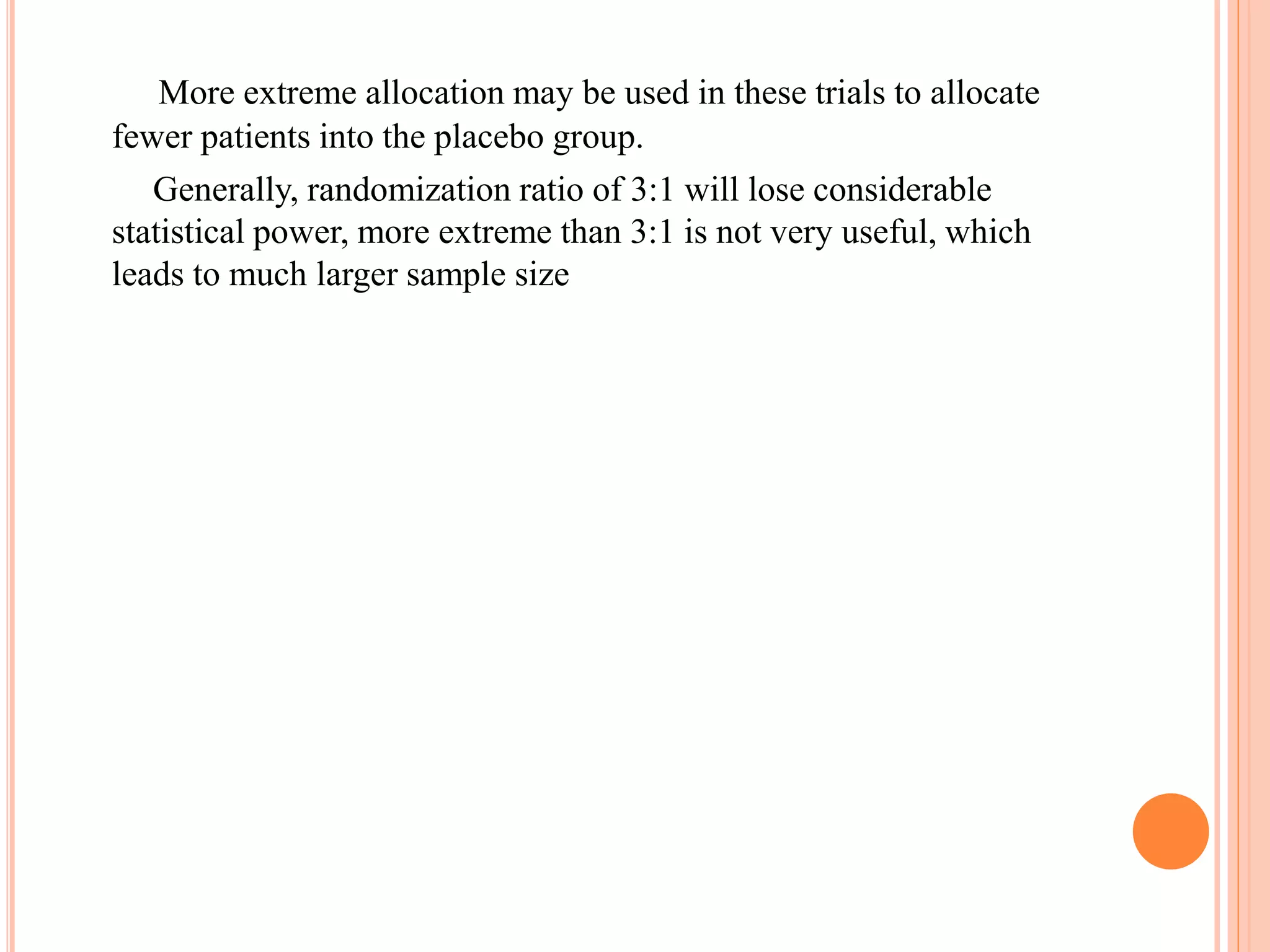 More extreme allocation may be used in these trials to allocate
fewer patients into the placebo group.
Generally, randomization ratio of 3:1 will lose considerable
statistical power, more extreme than 3:1 is not very useful, which
leads to much larger sample size
 