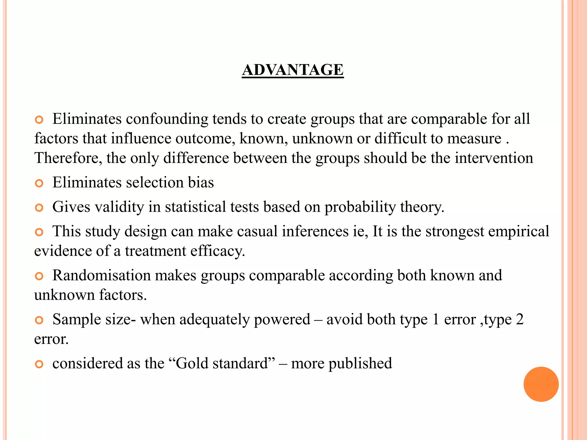 ADVANTAGE
 Eliminates confounding tends to create groups that are comparable for all
factors that influence outcome, known, unknown or difficult to measure .
Therefore, the only difference between the groups should be the intervention
 Eliminates selection bias
 Gives validity in statistical tests based on probability theory.
 This study design can make casual inferences ie, It is the strongest empirical
evidence of a treatment efficacy.
 Randomisation makes groups comparable according both known and
unknown factors.
 Sample size- when adequately powered – avoid both type 1 error ,type 2
error.
 considered as the “Gold standard” – more published
 
