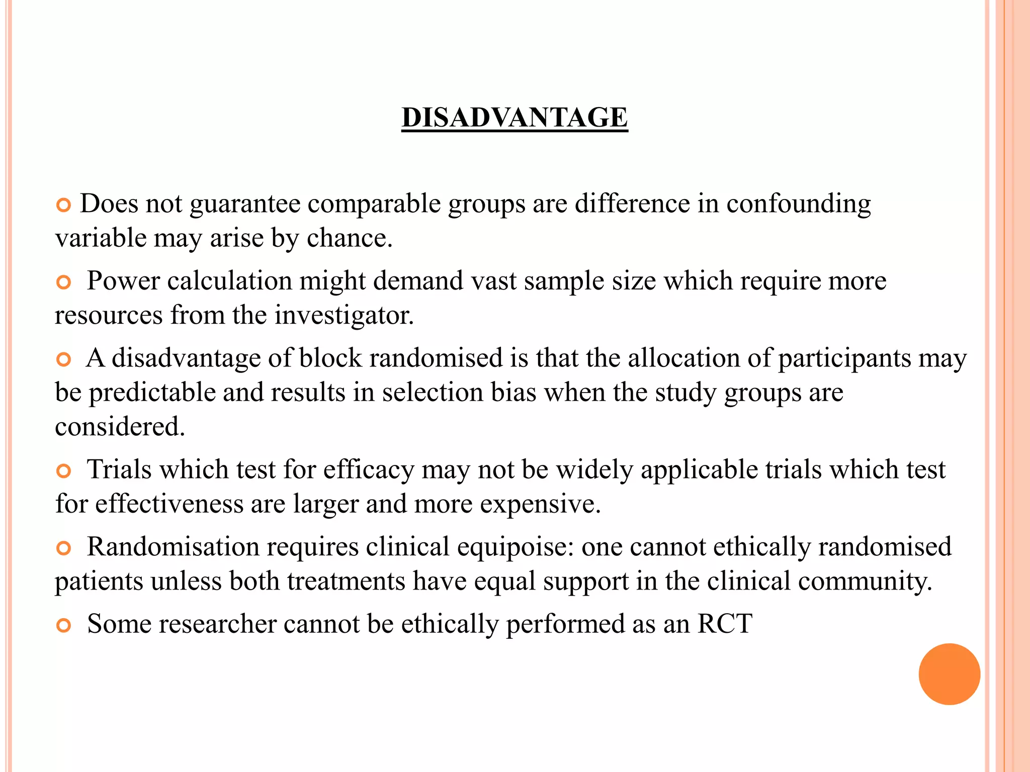 DISADVANTAGE
 Does not guarantee comparable groups are difference in confounding
variable may arise by chance.
 Power calculation might demand vast sample size which require more
resources from the investigator.
 A disadvantage of block randomised is that the allocation of participants may
be predictable and results in selection bias when the study groups are
considered.
 Trials which test for efficacy may not be widely applicable trials which test
for effectiveness are larger and more expensive.
 Randomisation requires clinical equipoise: one cannot ethically randomised
patients unless both treatments have equal support in the clinical community.
 Some researcher cannot be ethically performed as an RCT
 