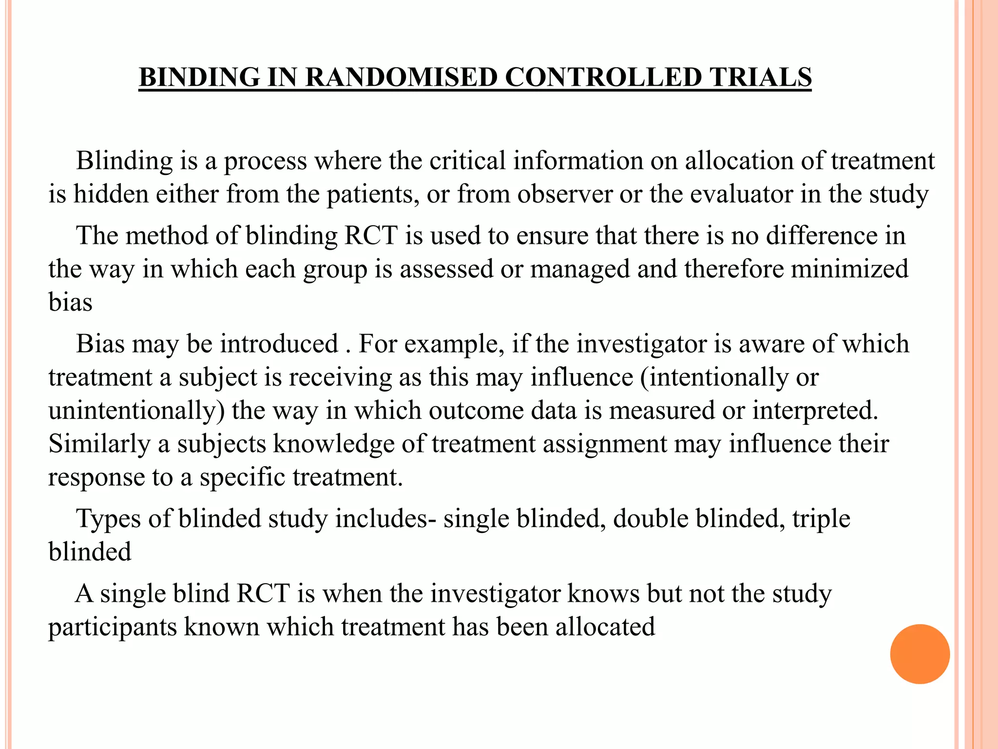 BINDING IN RANDOMISED CONTROLLED TRIALS
Blinding is a process where the critical information on allocation of treatment
is hidden either from the patients, or from observer or the evaluator in the study
The method of blinding RCT is used to ensure that there is no difference in
the way in which each group is assessed or managed and therefore minimized
bias
Bias may be introduced . For example, if the investigator is aware of which
treatment a subject is receiving as this may influence (intentionally or
unintentionally) the way in which outcome data is measured or interpreted.
Similarly a subjects knowledge of treatment assignment may influence their
response to a specific treatment.
Types of blinded study includes- single blinded, double blinded, triple
blinded
A single blind RCT is when the investigator knows but not the study
participants known which treatment has been allocated
 