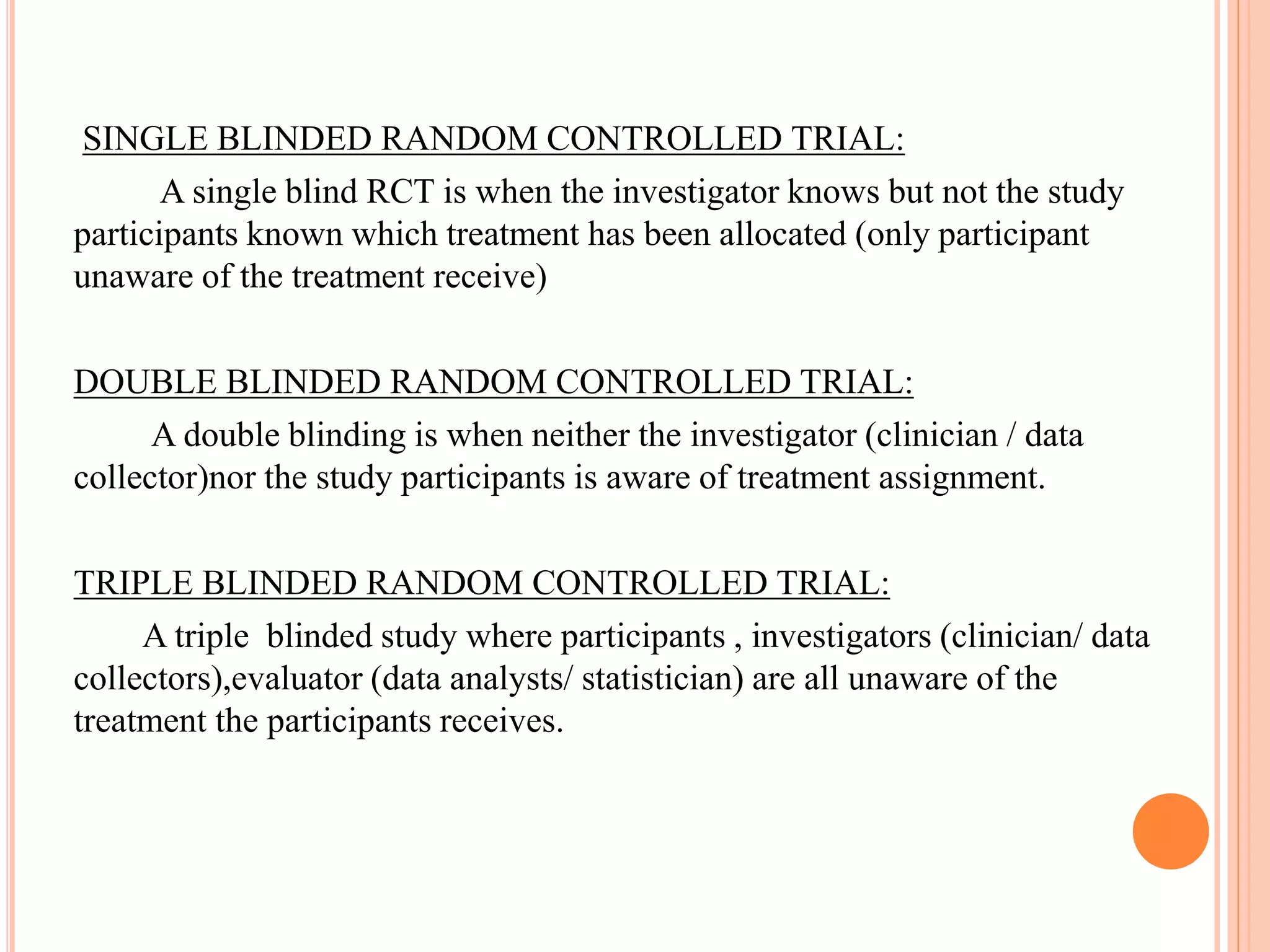 SINGLE BLINDED RANDOM CONTROLLED TRIAL:
A single blind RCT is when the investigator knows but not the study
participants known which treatment has been allocated (only participant
unaware of the treatment receive)
DOUBLE BLINDED RANDOM CONTROLLED TRIAL:
A double blinding is when neither the investigator (clinician / data
collector)nor the study participants is aware of treatment assignment.
TRIPLE BLINDED RANDOM CONTROLLED TRIAL:
A triple blinded study where participants , investigators (clinician/ data
collectors),evaluator (data analysts/ statistician) are all unaware of the
treatment the participants receives.
 