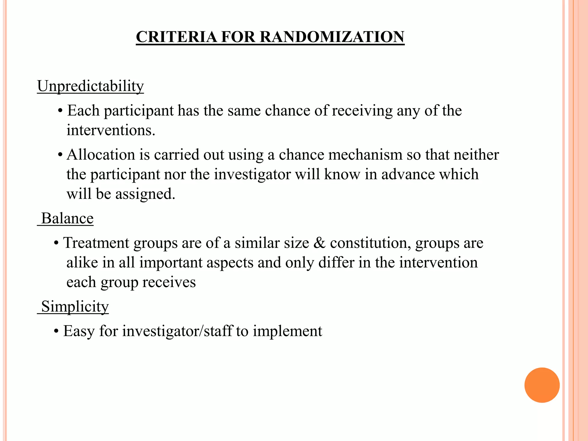 CRITERIA FOR RANDOMIZATION
Unpredictability
• Each participant has the same chance of receiving any of the
interventions.
• Allocation is carried out using a chance mechanism so that neither
the participant nor the investigator will know in advance which
will be assigned.
Balance
• Treatment groups are of a similar size & constitution, groups are
alike in all important aspects and only differ in the intervention
each group receives
Simplicity
• Easy for investigator/staff to implement
 