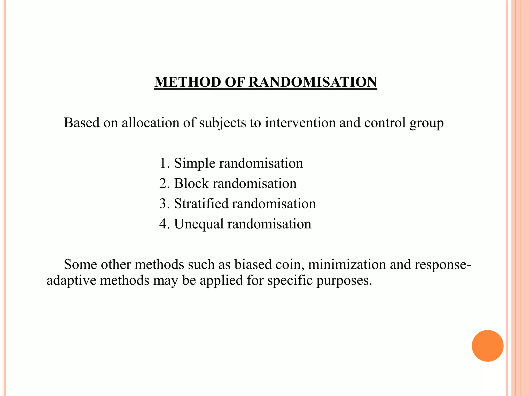 METHOD OF RANDOMISATION
Based on allocation of subjects to intervention and control group
1. Simple randomisation
2. Block randomisation
3. Stratified randomisation
4. Unequal randomisation
Some other methods such as biased coin, minimization and response-
adaptive methods may be applied for specific purposes.
 