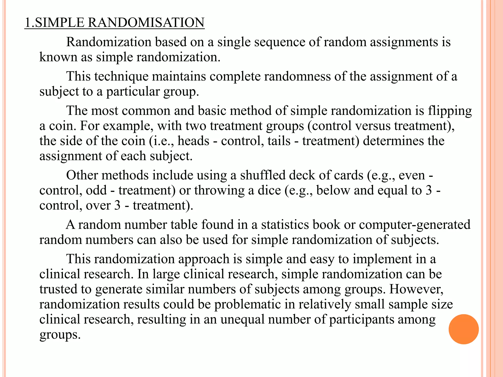 1.SIMPLE RANDOMISATION
Randomization based on a single sequence of random assignments is
known as simple randomization.
This technique maintains complete randomness of the assignment of a
subject to a particular group.
The most common and basic method of simple randomization is flipping
a coin. For example, with two treatment groups (control versus treatment),
the side of the coin (i.e., heads - control, tails - treatment) determines the
assignment of each subject.
Other methods include using a shuffled deck of cards (e.g., even -
control, odd - treatment) or throwing a dice (e.g., below and equal to 3 -
control, over 3 - treatment).
A random number table found in a statistics book or computer-generated
random numbers can also be used for simple randomization of subjects.
This randomization approach is simple and easy to implement in a
clinical research. In large clinical research, simple randomization can be
trusted to generate similar numbers of subjects among groups. However,
randomization results could be problematic in relatively small sample size
clinical research, resulting in an unequal number of participants among
groups.
 