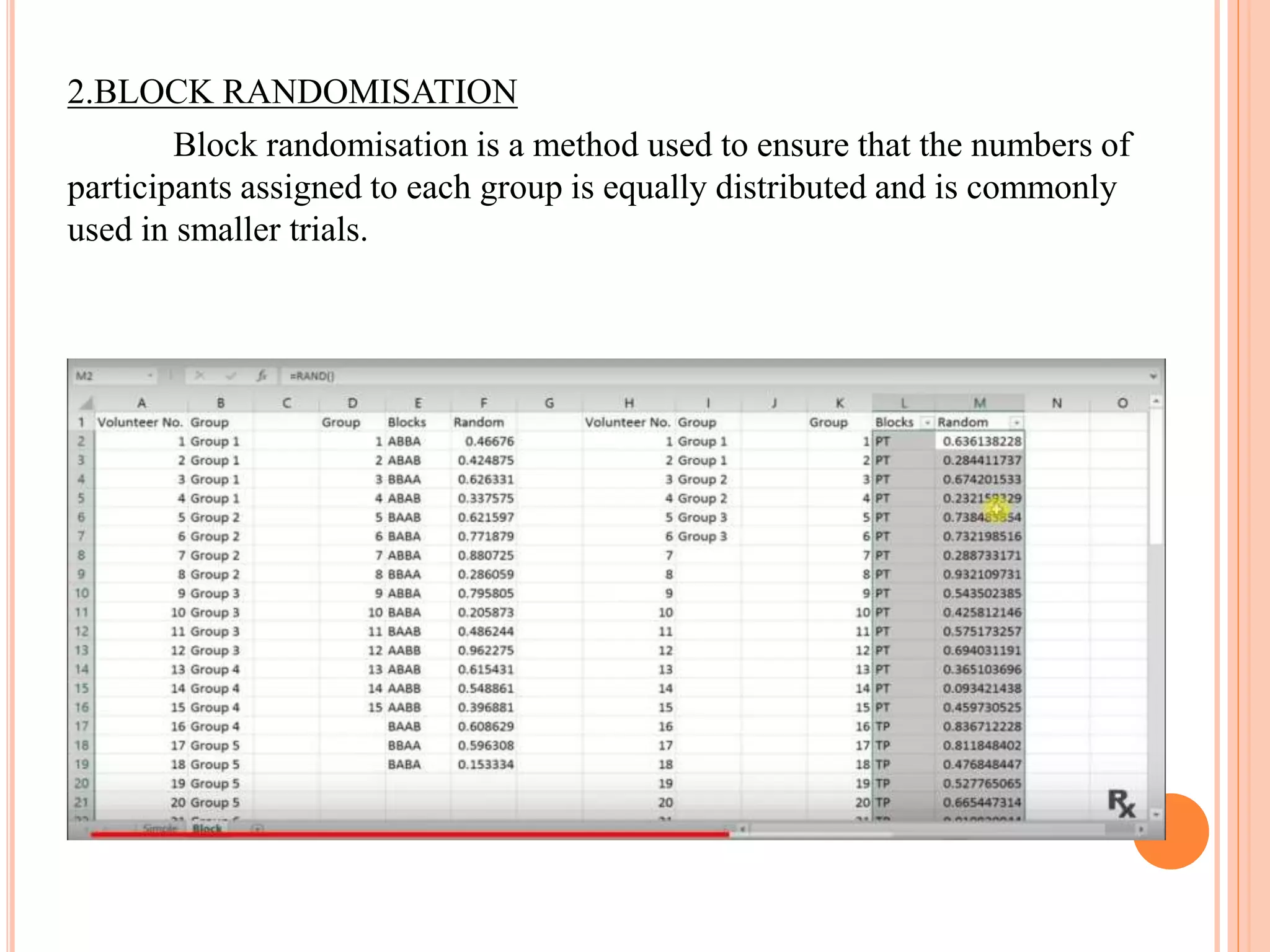 2.BLOCK RANDOMISATION
Block randomisation is a method used to ensure that the numbers of
participants assigned to each group is equally distributed and is commonly
used in smaller trials.
 