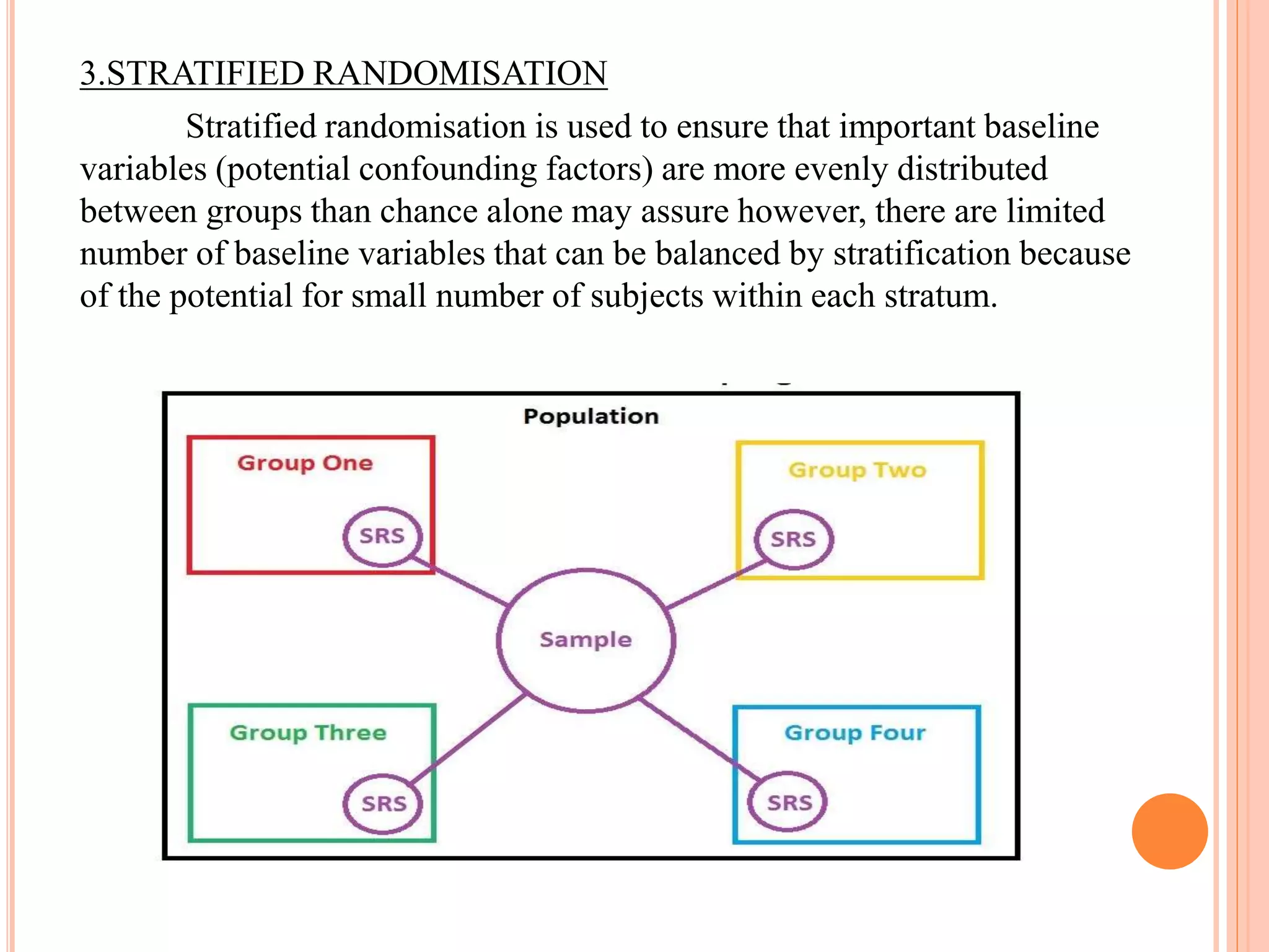 3.STRATIFIED RANDOMISATION
Stratified randomisation is used to ensure that important baseline
variables (potential confounding factors) are more evenly distributed
between groups than chance alone may assure however, there are limited
number of baseline variables that can be balanced by stratification because
of the potential for small number of subjects within each stratum.
 
