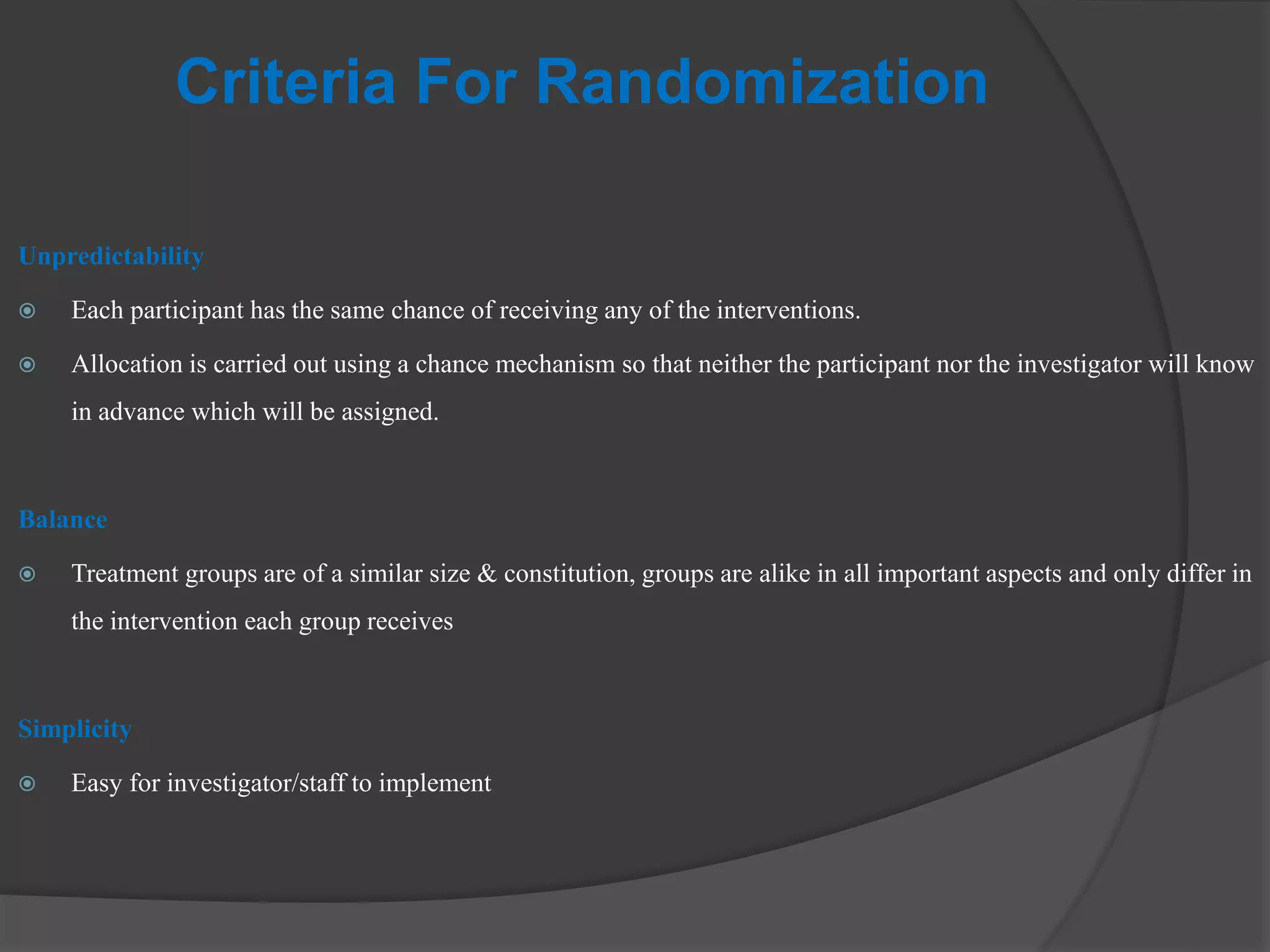 Criteria For Randomization
Unpredictability
 Each participant has the same chance of receiving any of the interventions.
 Allocation is carried out using a chance mechanism so that neither the participant nor the investigator will know
in advance which will be assigned.
Balance
 Treatment groups are of a similar size & constitution, groups are alike in all important aspects and only differ in
the intervention each group receives
Simplicity
 Easy for investigator/staff to implement
 