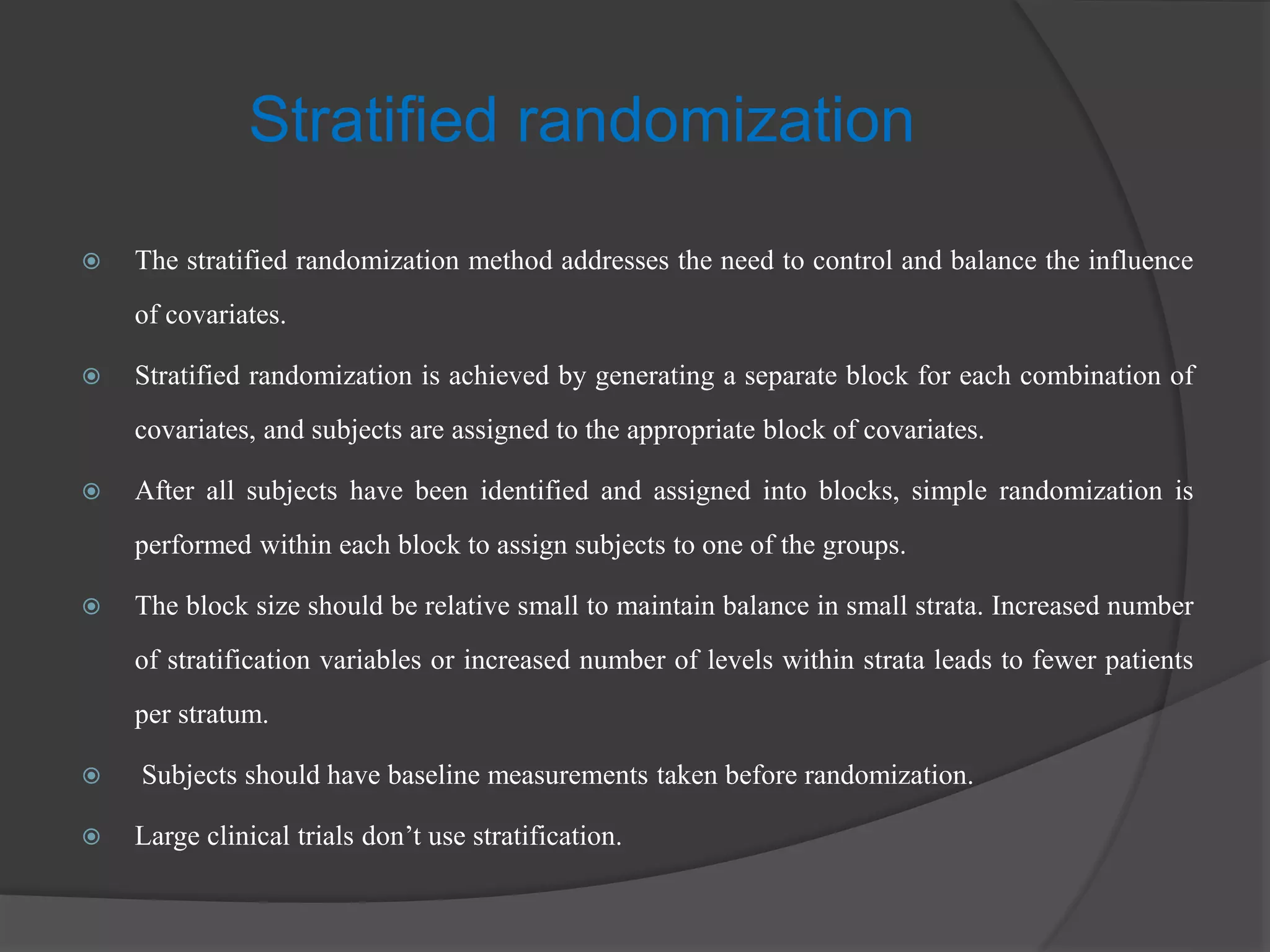 Stratified randomization
 The stratified randomization method addresses the need to control and balance the influence
of covariates.
 Stratified randomization is achieved by generating a separate block for each combination of
covariates, and subjects are assigned to the appropriate block of covariates.
 After all subjects have been identified and assigned into blocks, simple randomization is
performed within each block to assign subjects to one of the groups.
 The block size should be relative small to maintain balance in small strata. Increased number
of stratification variables or increased number of levels within strata leads to fewer patients
per stratum.
 Subjects should have baseline measurements taken before randomization.
 Large clinical trials don’t use stratification.
 