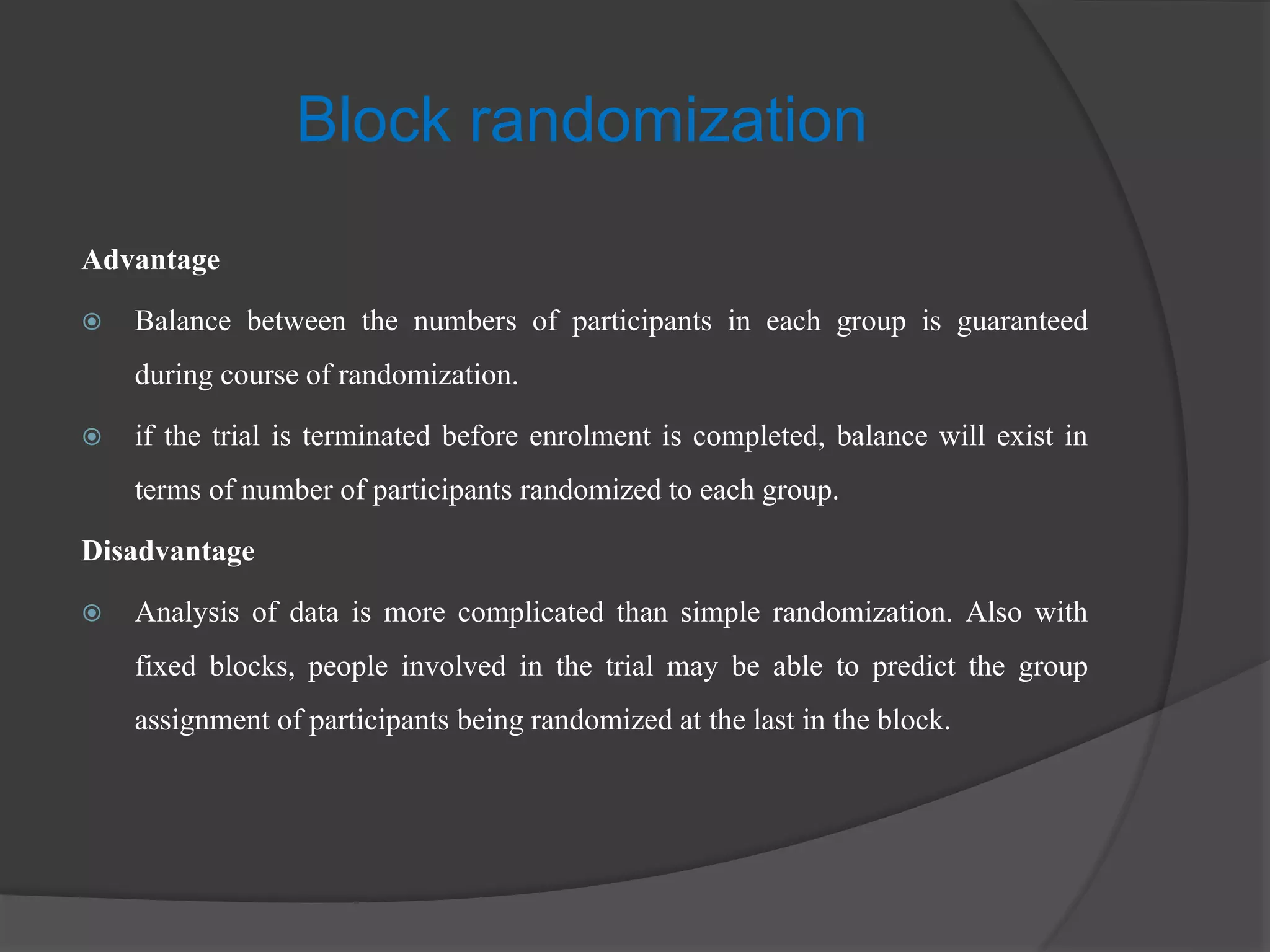 Advantage
 Balance between the numbers of participants in each group is guaranteed
during course of randomization.
 if the trial is terminated before enrolment is completed, balance will exist in
terms of number of participants randomized to each group.
Disadvantage
 Analysis of data is more complicated than simple randomization. Also with
fixed blocks, people involved in the trial may be able to predict the group
assignment of participants being randomized at the last in the block.
Block randomization
 
