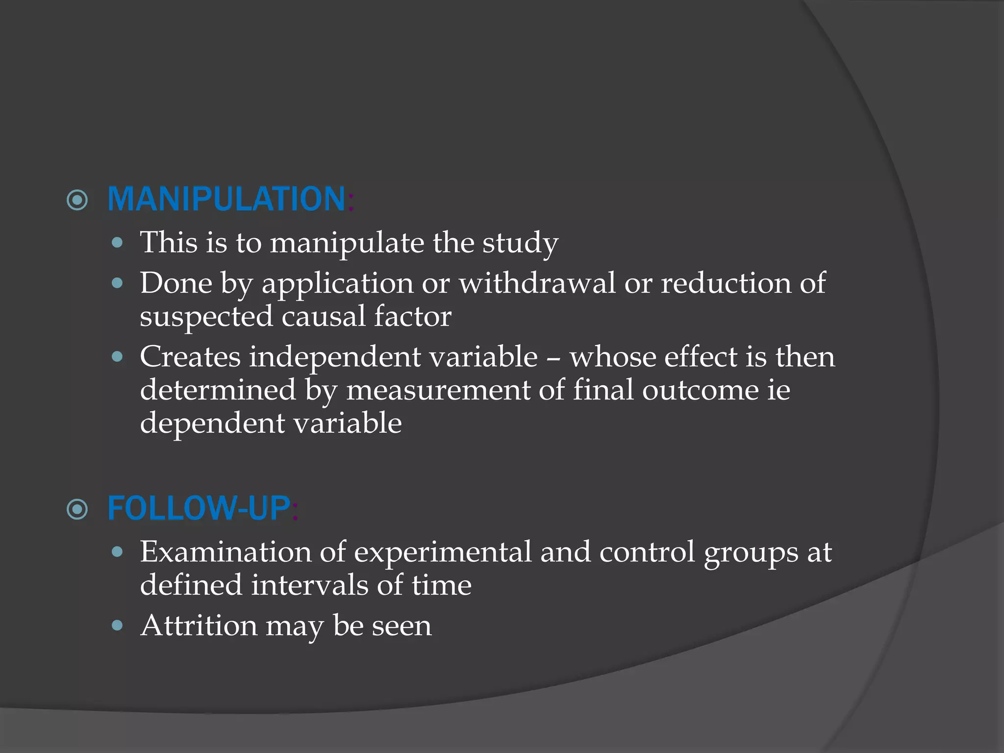 MANIPULATION:
 This is to manipulate the study
 Done by application or withdrawal or reduction of
suspected causal factor
 Creates independent variable – whose effect is then
determined by measurement of final outcome ie
dependent variable
 FOLLOW-UP:
 Examination of experimental and control groups at
defined intervals of time
 Attrition may be seen
 