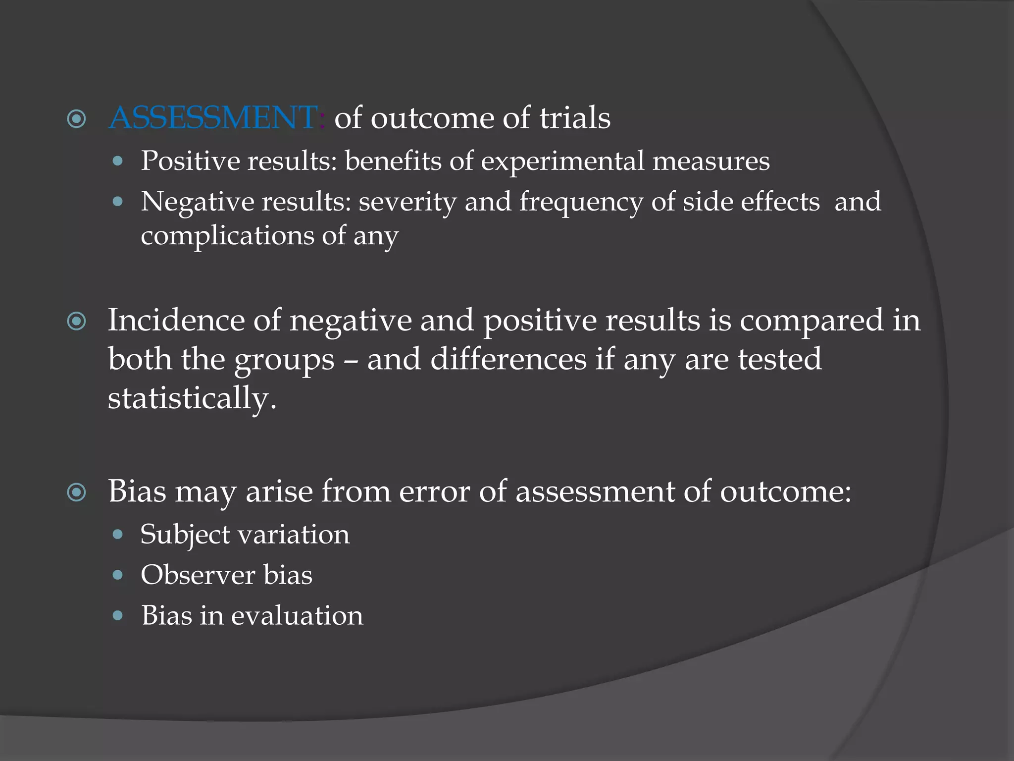 ASSESSMENT: of outcome of trials
 Positive results: benefits of experimental measures
 Negative results: severity and frequency of side effects and
complications of any
 Incidence of negative and positive results is compared in
both the groups – and differences if any are tested
statistically.
 Bias may arise from error of assessment of outcome:
 Subject variation
 Observer bias
 Bias in evaluation
 