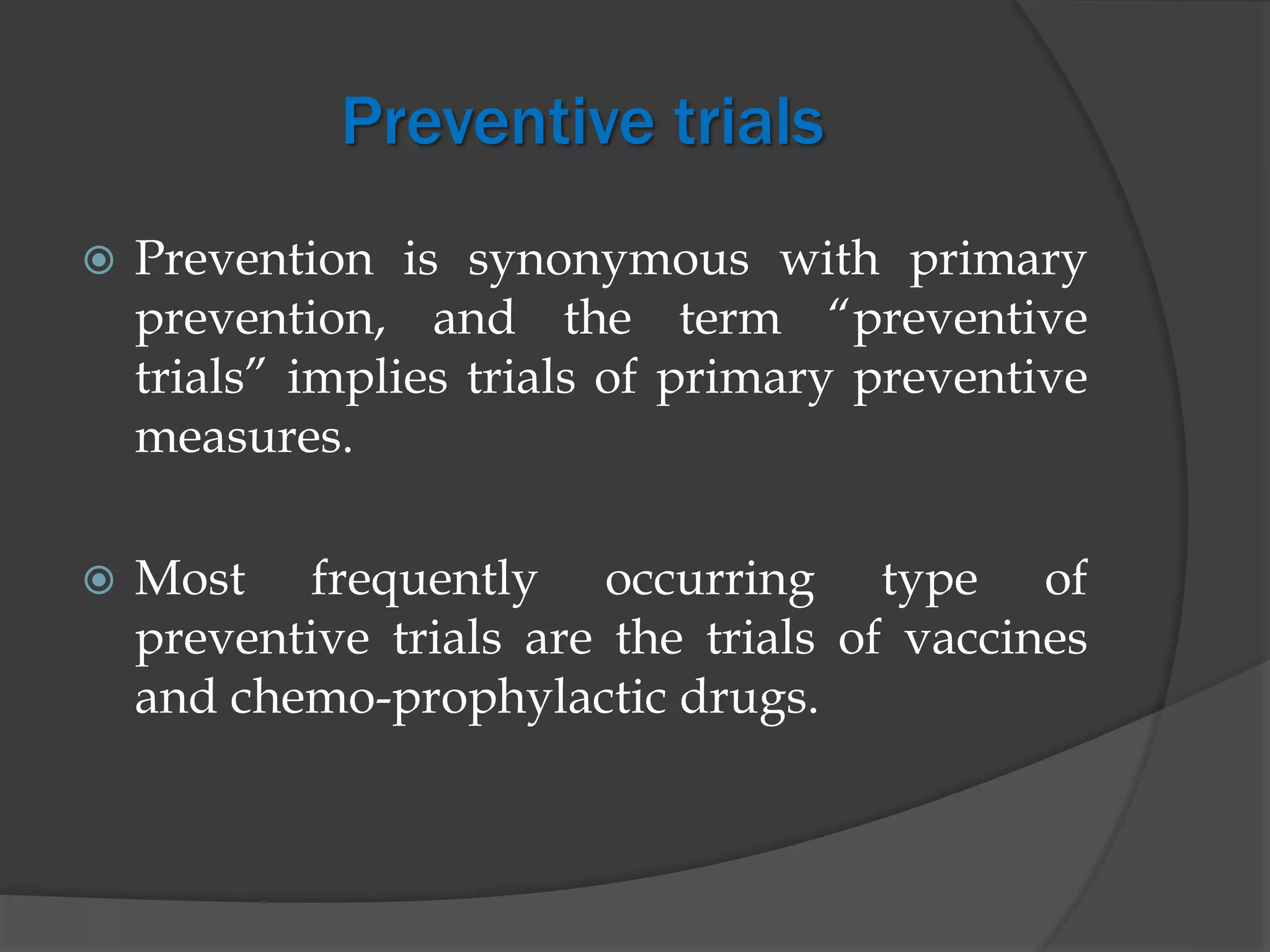 Preventive trials
 Prevention is synonymous with primary
prevention, and the term “preventive
trials” implies trials of primary preventive
measures.
 Most frequently occurring type of
preventive trials are the trials of vaccines
and chemo-prophylactic drugs.
 