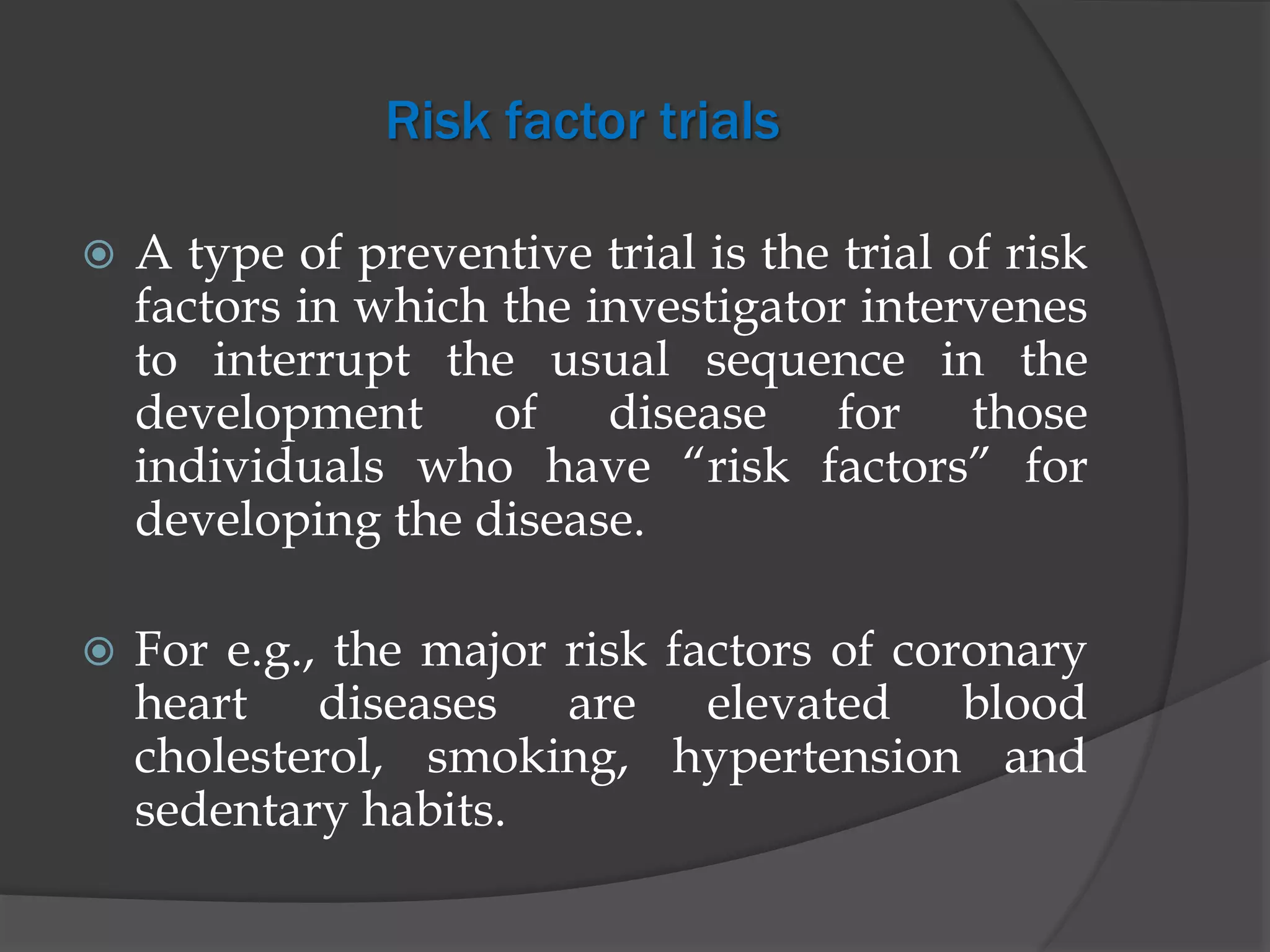 Risk factor trials
 A type of preventive trial is the trial of risk
factors in which the investigator intervenes
to interrupt the usual sequence in the
development of disease for those
individuals who have “risk factors” for
developing the disease.
 For e.g., the major risk factors of coronary
heart diseases are elevated blood
cholesterol, smoking, hypertension and
sedentary habits.
 
