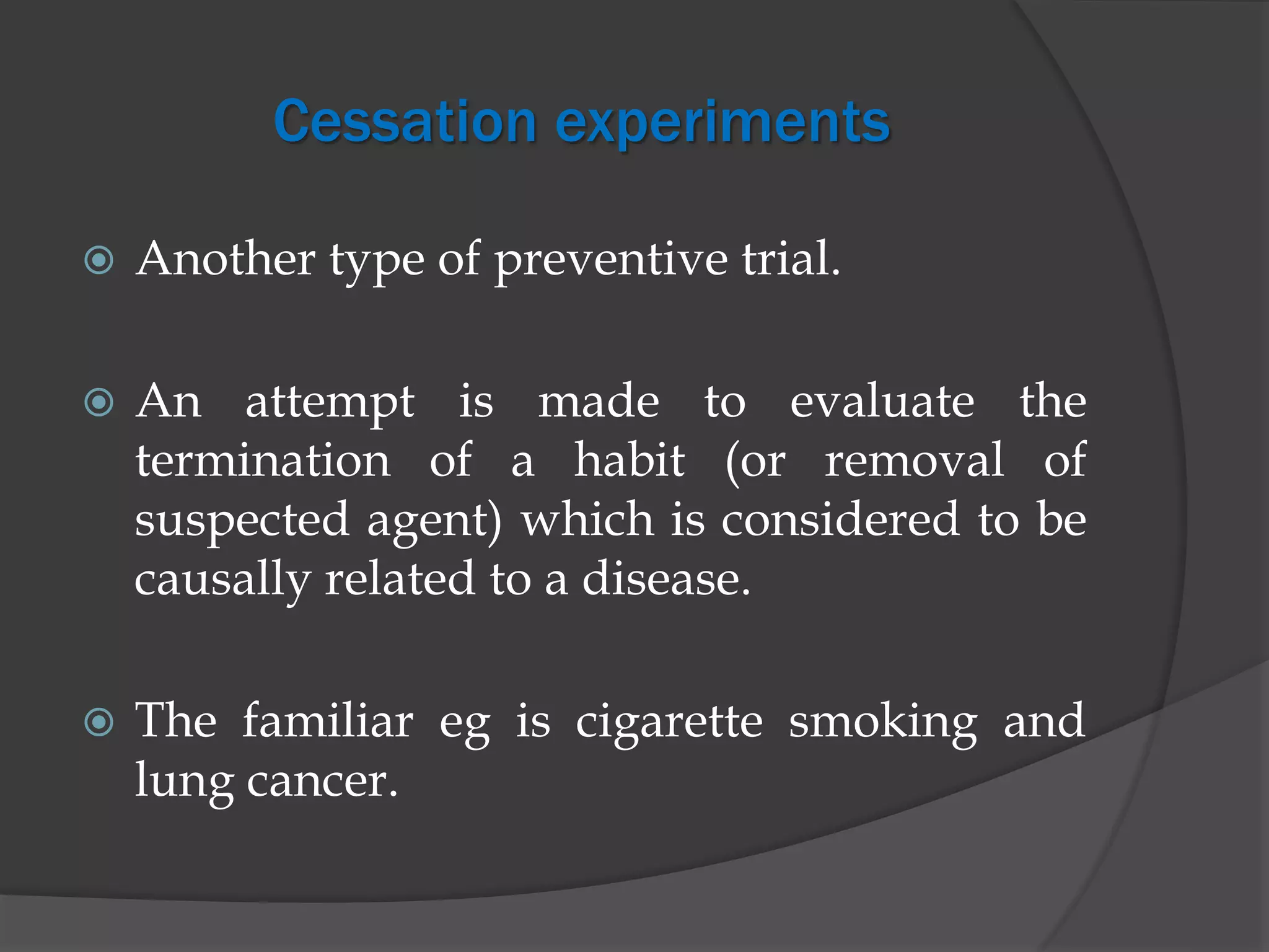 Cessation experiments
 Another type of preventive trial.
 An attempt is made to evaluate the
termination of a habit (or removal of
suspected agent) which is considered to be
causally related to a disease.
 The familiar eg is cigarette smoking and
lung cancer.
 