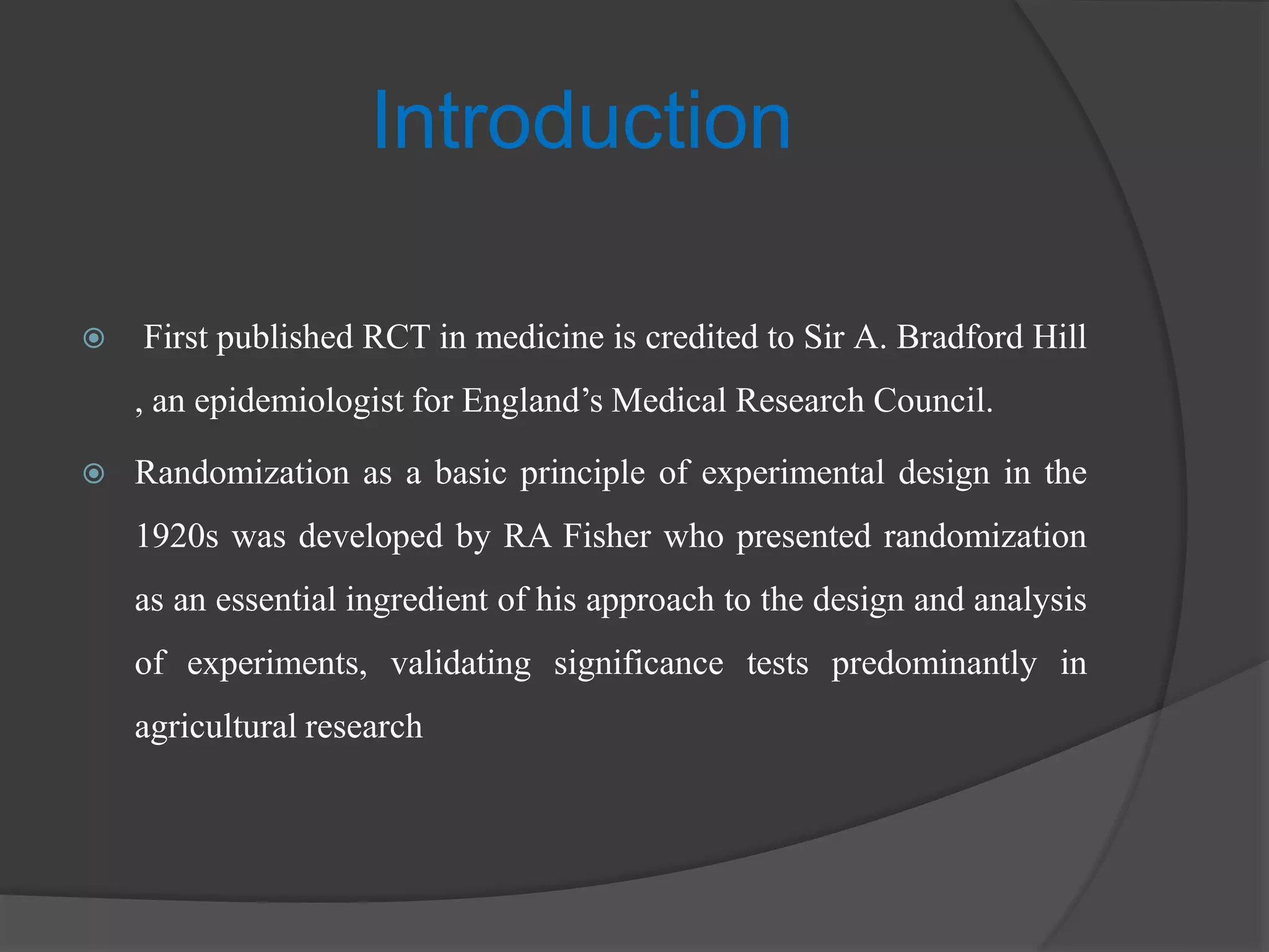 Introduction
 First published RCT in medicine is credited to Sir A. Bradford Hill
, an epidemiologist for England’s Medical Research Council.
 Randomization as a basic principle of experimental design in the
1920s was developed by RA Fisher who presented randomization
as an essential ingredient of his approach to the design and analysis
of experiments, validating significance tests predominantly in
agricultural research
 