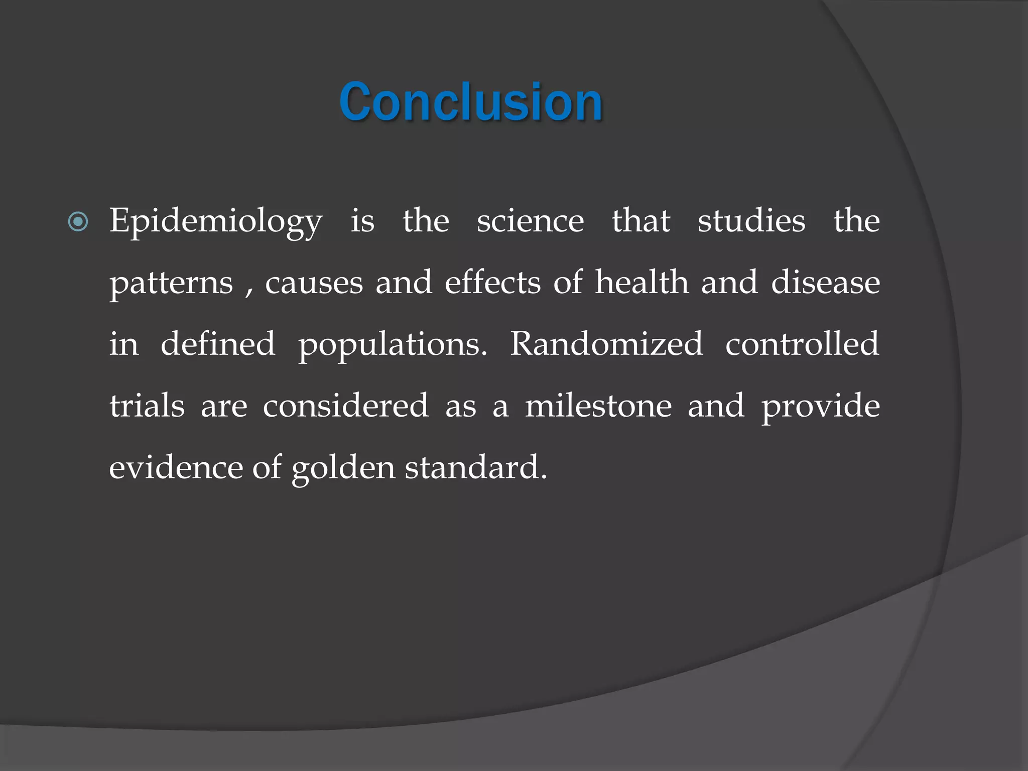Conclusion
 Epidemiology is the science that studies the
patterns , causes and effects of health and disease
in defined populations. Randomized controlled
trials are considered as a milestone and provide
evidence of golden standard.
 