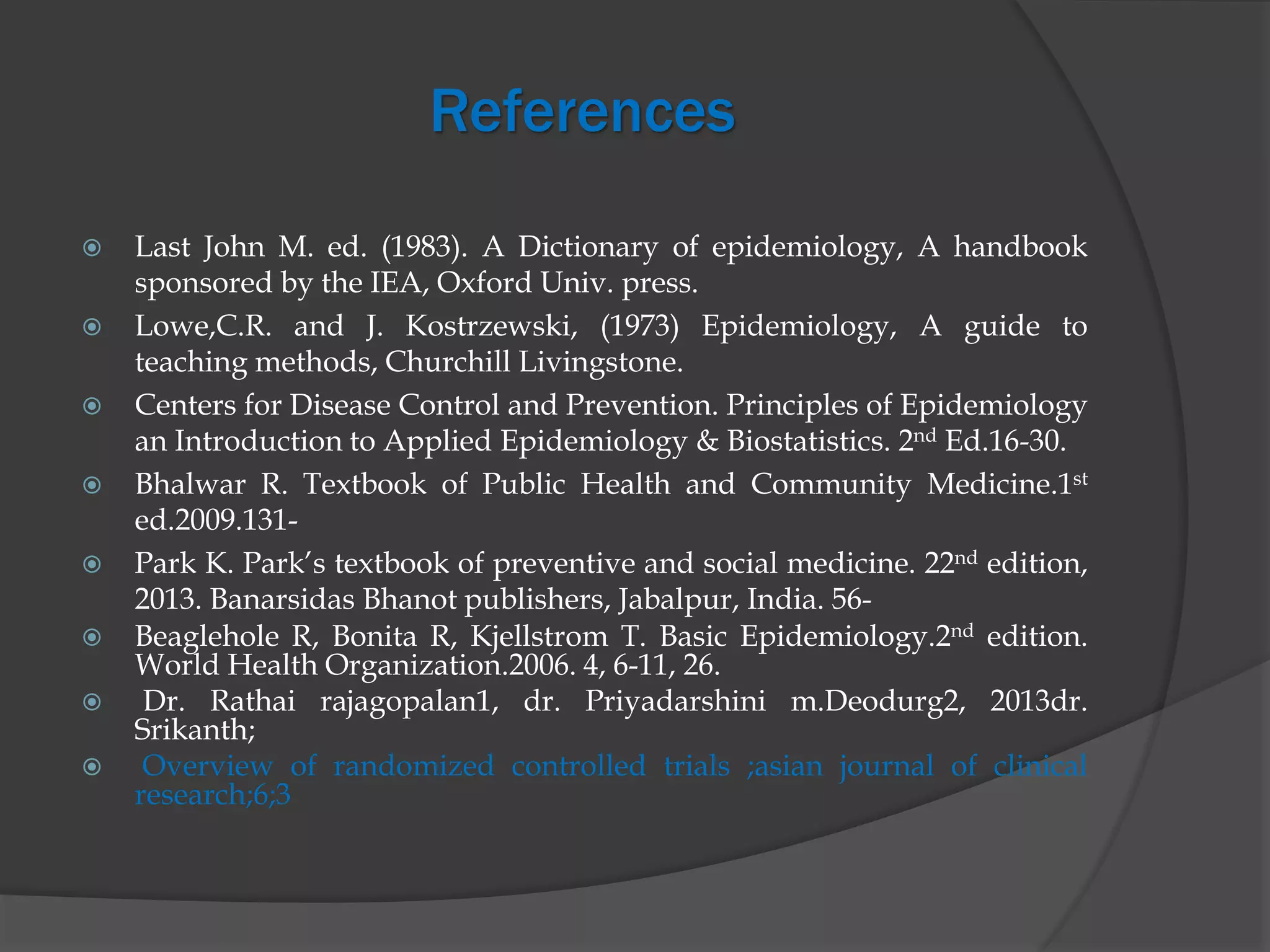 References
 Last John M. ed. (1983). A Dictionary of epidemiology, A handbook
sponsored by the IEA, Oxford Univ. press.
 Lowe,C.R. and J. Kostrzewski, (1973) Epidemiology, A guide to
teaching methods, Churchill Livingstone.
 Centers for Disease Control and Prevention. Principles of Epidemiology
an Introduction to Applied Epidemiology & Biostatistics. 2nd Ed.16-30.
 Bhalwar R. Textbook of Public Health and Community Medicine.1st
ed.2009.131-
 Park K. Park’s textbook of preventive and social medicine. 22nd edition,
2013. Banarsidas Bhanot publishers, Jabalpur, India. 56-
 Beaglehole R, Bonita R, Kjellstrom T. Basic Epidemiology.2nd edition.
World Health Organization.2006. 4, 6-11, 26.
 Dr. Rathai rajagopalan1, dr. Priyadarshini m.Deodurg2, 2013dr.
Srikanth;
 Overview of randomized controlled trials ;asian journal of clinical
research;6;3
 