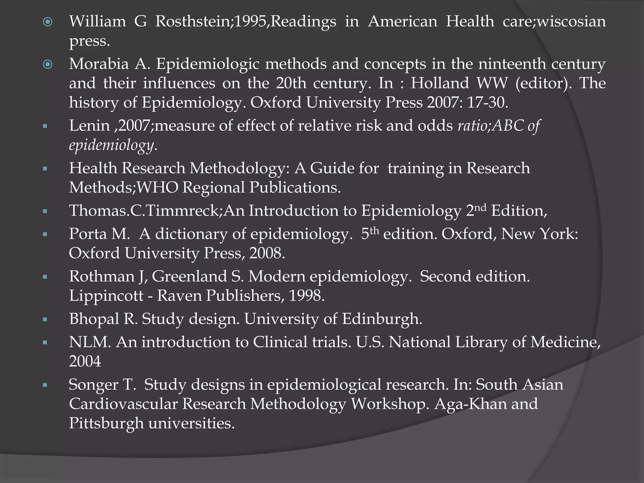  William G Rosthstein;1995,Readings in American Health care;wiscosian
press.
 Morabia A. Epidemiologic methods and concepts in the ninteenth century
and their influences on the 20th century. In : Holland WW (editor). The
history of Epidemiology. Oxford University Press 2007: 17-30.
 Lenin ,2007;measure of effect of relative risk and odds ratio;ABC of
epidemiology.
 Health Research Methodology: A Guide for training in Research
Methods;WHO Regional Publications.
 Thomas.C.Timmreck;An Introduction to Epidemiology 2nd Edition,
 Porta M. A dictionary of epidemiology. 5th edition. Oxford, New York:
Oxford University Press, 2008.
 Rothman J, Greenland S. Modern epidemiology. Second edition.
Lippincott - Raven Publishers, 1998.
 Bhopal R. Study design. University of Edinburgh.
 NLM. An introduction to Clinical trials. U.S. National Library of Medicine,
2004
 Songer T. Study designs in epidemiological research. In: South Asian
Cardiovascular Research Methodology Workshop. Aga-Khan and
Pittsburgh universities.
 