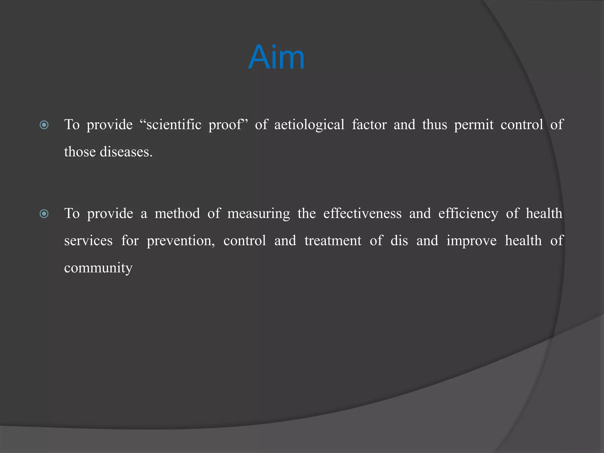 Aim
 To provide “scientific proof” of aetiological factor and thus permit control of
those diseases.
 To provide a method of measuring the effectiveness and efficiency of health
services for prevention, control and treatment of dis and improve health of
community
 