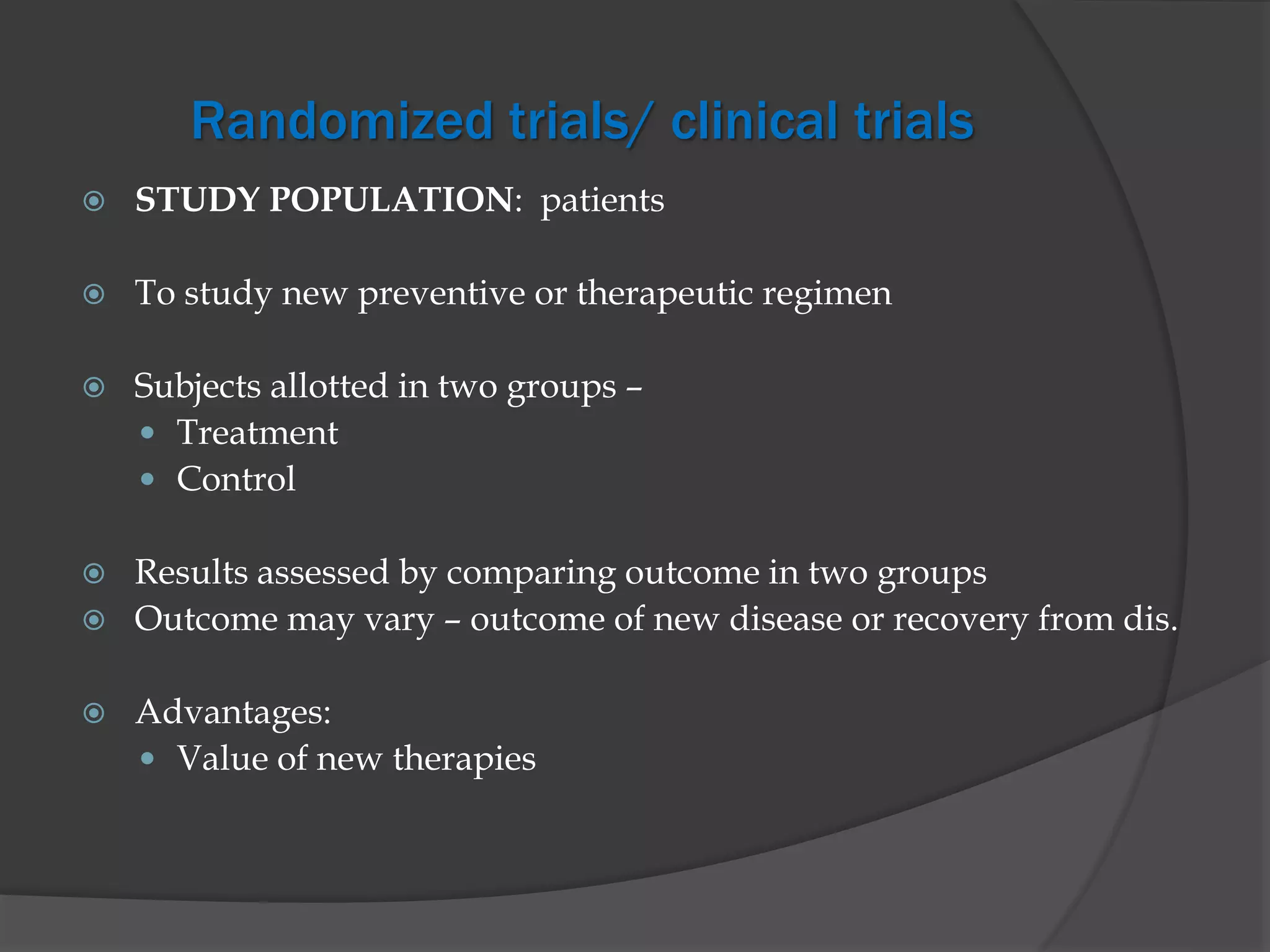 Randomized trials/ clinical trials
 STUDY POPULATION: patients
 To study new preventive or therapeutic regimen
 Subjects allotted in two groups –
 Treatment
 Control
 Results assessed by comparing outcome in two groups
 Outcome may vary – outcome of new disease or recovery from dis.
 Advantages:
 Value of new therapies
 