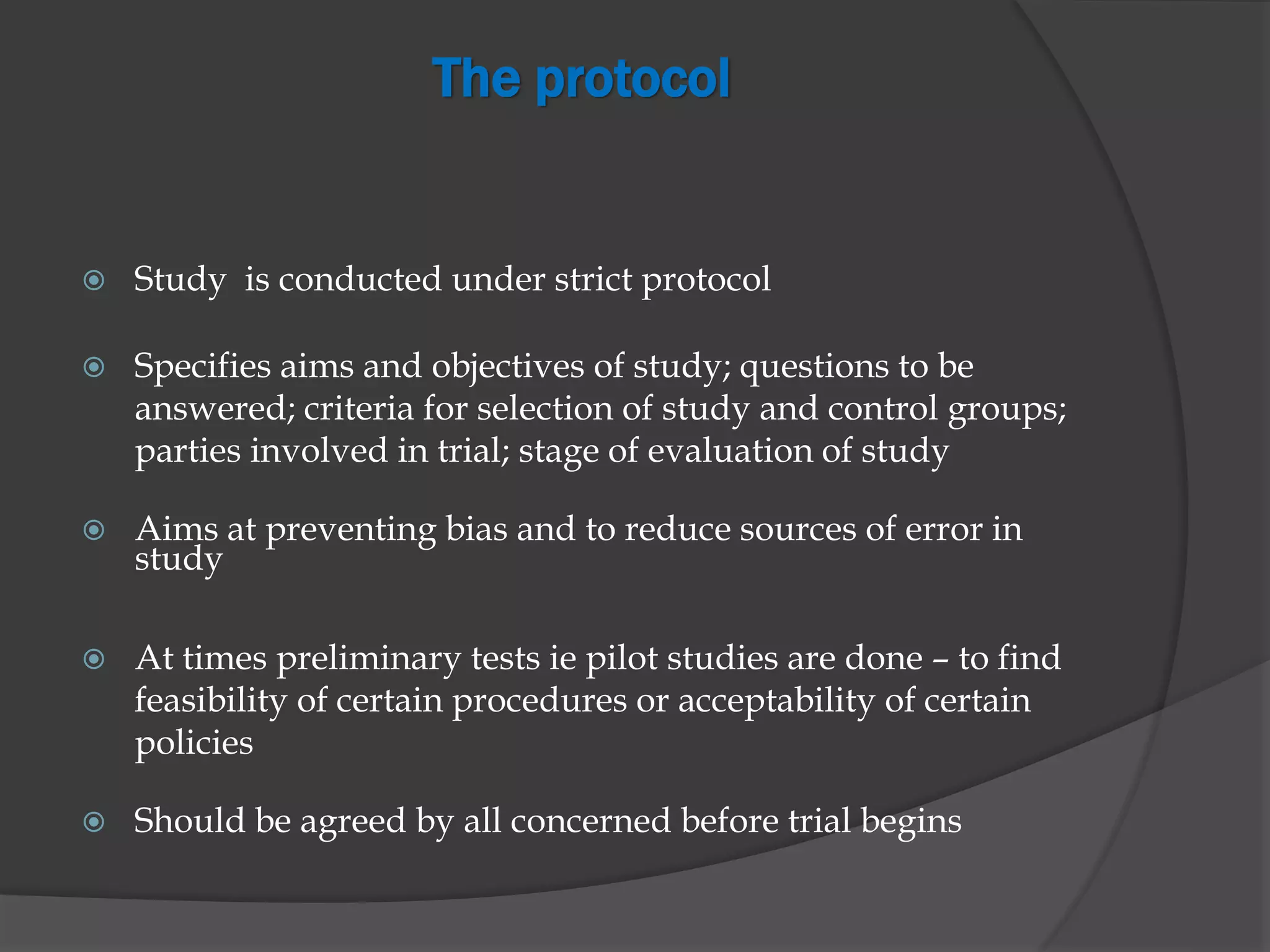 The protocol
 Study is conducted under strict protocol
 Specifies aims and objectives of study; questions to be
answered; criteria for selection of study and control groups;
parties involved in trial; stage of evaluation of study
 Aims at preventing bias and to reduce sources of error in
study
 At times preliminary tests ie pilot studies are done – to find
feasibility of certain procedures or acceptability of certain
policies
 Should be agreed by all concerned before trial begins
 
