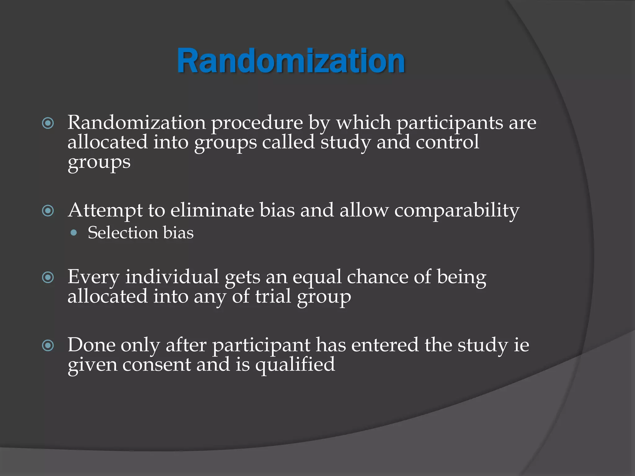 Randomization
 Randomization procedure by which participants are
allocated into groups called study and control
groups
 Attempt to eliminate bias and allow comparability
 Selection bias
 Every individual gets an equal chance of being
allocated into any of trial group
 Done only after participant has entered the study ie
given consent and is qualified
 