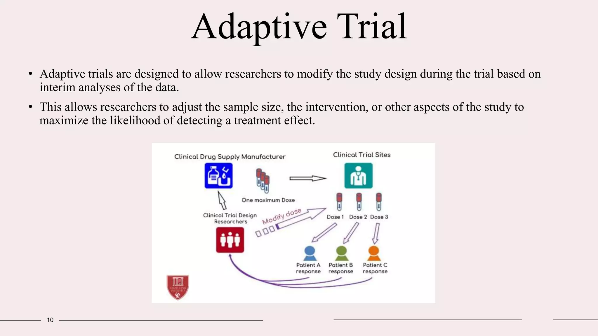 Adaptive Trial
10
• Adaptive trials are designed to allow researchers to modify the study design during the trial based on
interim analyses of the data.
• This allows researchers to adjust the sample size, the intervention, or other aspects of the study to
maximize the likelihood of detecting a treatment effect.
 