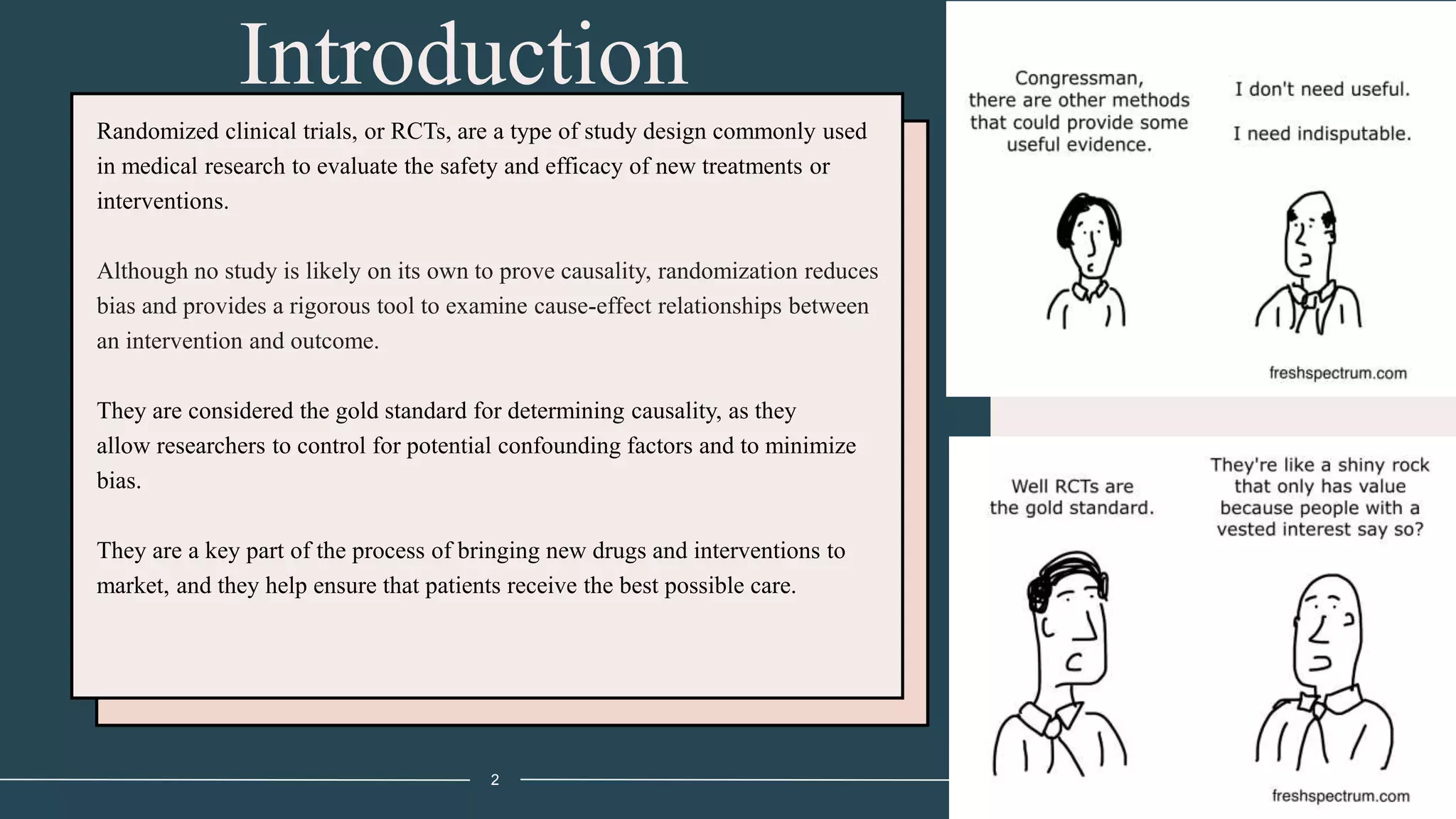 Introduction
2
Randomized clinical trials, or RCTs, are a type of study design commonly used
in medical research to evaluate the safety and efficacy of new treatments or
interventions.
Although no study is likely on its own to prove causality, randomization reduces
bias and provides a rigorous tool to examine cause-effect relationships between
an intervention and outcome.
They are considered the gold standard for determining causality, as they
allow researchers to control for potential confounding factors and to minimize
bias.
They are a key part of the process of bringing new drugs and interventions to
market, and they help ensure that patients receive the best possible care.
 