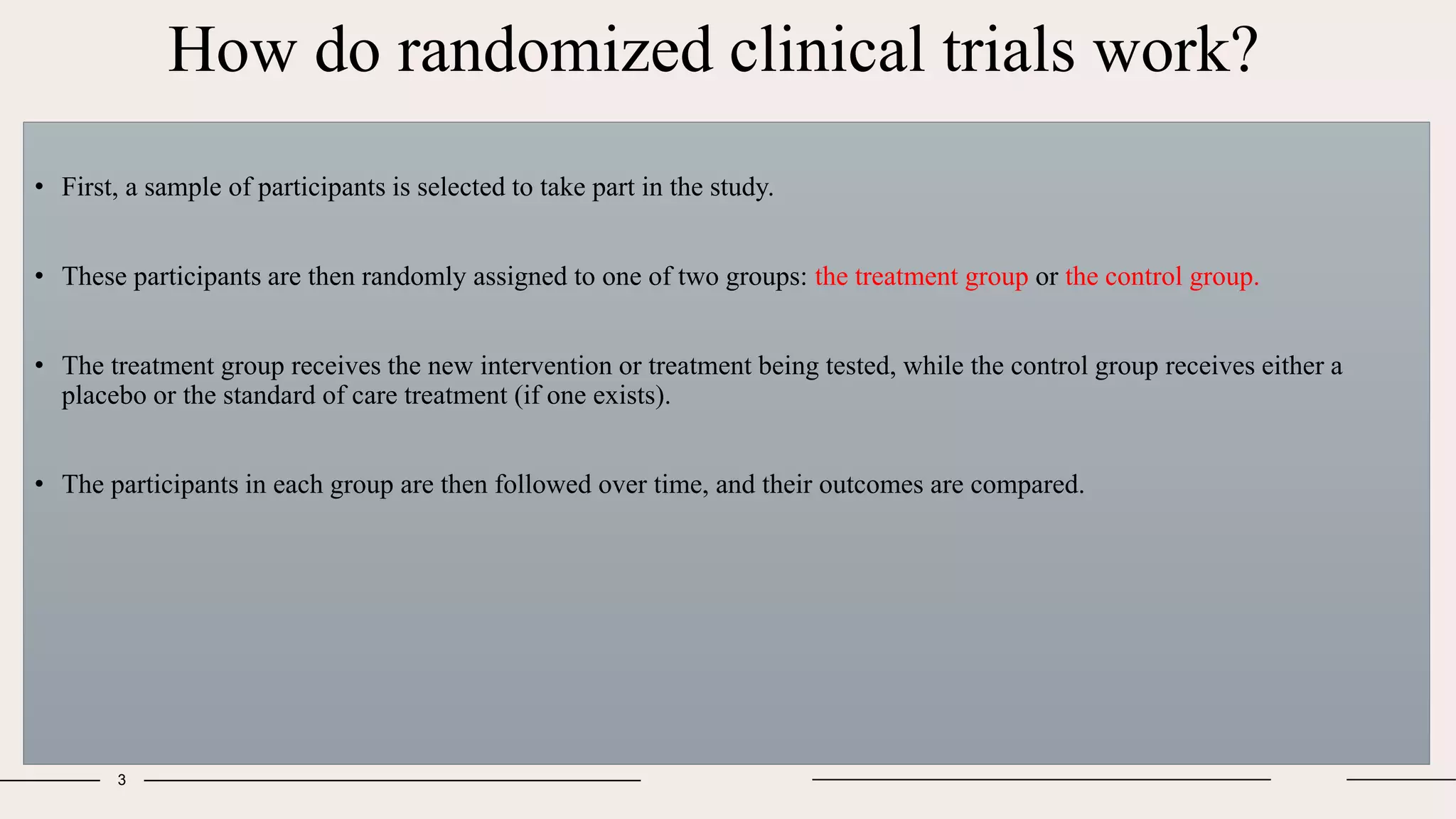 How do randomized clinical trials work?
• First, a sample of participants is selected to take part in the study.
• These participants are then randomly assigned to one of two groups: the treatment group or the control group.
• The treatment group receives the new intervention or treatment being tested, while the control group receives either a
placebo or the standard of care treatment (if one exists).
• The participants in each group are then followed over time, and their outcomes are compared.
3
 