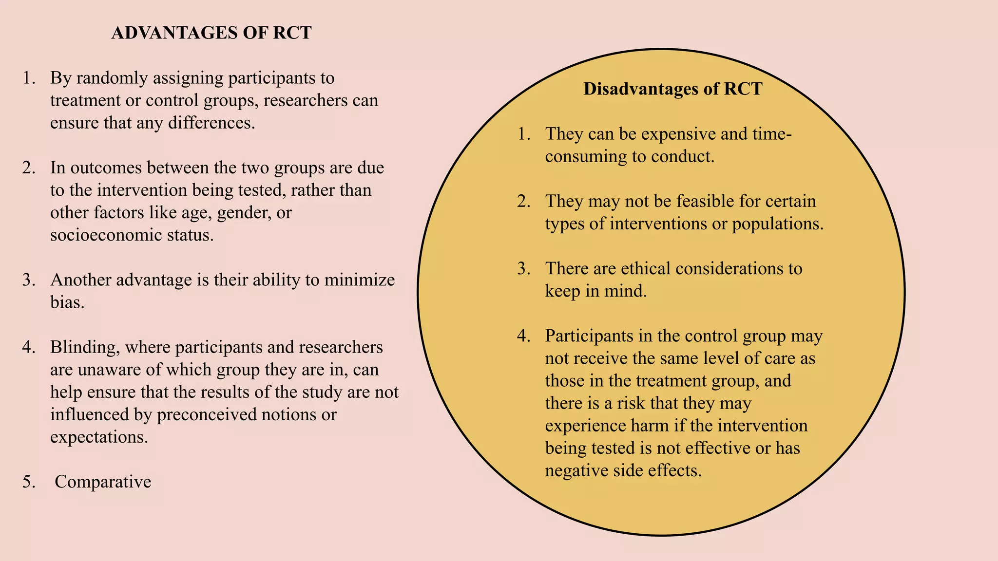 ADVANTAGES OF RCT
1. By randomly assigning participants to
treatment or control groups, researchers can
ensure that any differences.
2. In outcomes between the two groups are due
to the intervention being tested, rather than
other factors like age, gender, or
socioeconomic status.
3. Another advantage is their ability to minimize
bias.
4. Blinding, where participants and researchers
are unaware of which group they are in, can
help ensure that the results of the study are not
influenced by preconceived notions or
expectations.
5. Comparative
Disadvantages of RCT
1. They can be expensive and time-
consuming to conduct.
2. They may not be feasible for certain
types of interventions or populations.
3. There are ethical considerations to
keep in mind.
4. Participants in the control group may
not receive the same level of care as
those in the treatment group, and
there is a risk that they may
experience harm if the intervention
being tested is not effective or has
negative side effects.
 