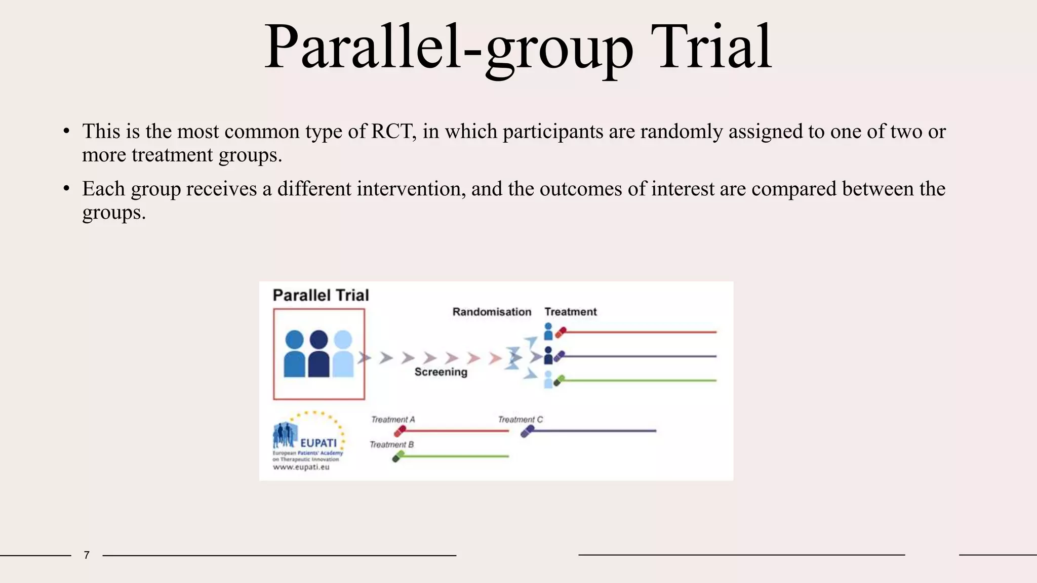Parallel-group Trial
7
• This is the most common type of RCT, in which participants are randomly assigned to one of two or
more treatment groups.
• Each group receives a different intervention, and the outcomes of interest are compared between the
groups.
 
