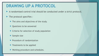 DRAWING UP A PROTOCOL
 A randomised control trial should be conducted under a strict protocol.
 The protocol specifies :
 The aims and objectives of the study.
 Questions to be answered
 Criteria for selection of study population
 Sample size
 Procedure of randomization
 Treatments to be applied
 Working procedure and schedules.
 