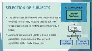 SELECTION OF SUBJECTS TOTAL POPULATION
 The criteria for determining who will or will not be
included in the study must be spelled out with
great precision and in writing before the study is
begun.
 A defined population is identified from a total
population, and a subset of that defined
population is the study population.
DEFINED
Population
STUDY
Population
TOTAL POPULATION
RANDOMIZATION
NEW
TREATMENT
CURRENT
TREATMENT
 