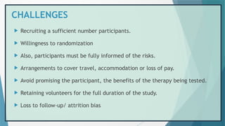 CHALLENGES
 Recruiting a sufficient number participants.
 Willingness to randomization
 Also, participants must be fully informed of the risks.
 Arrangements to cover travel, accommodation or loss of pay.
 Avoid promising the participant, the benefits of the therapy being tested.
 Retaining volunteers for the full duration of the study.
 Loss to follow-up/ attrition bias
 