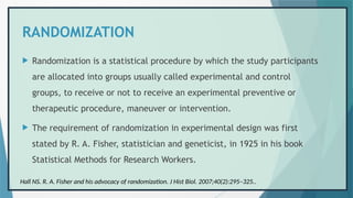 RANDOMIZATION
 Randomization is a statistical procedure by which the study participants
are allocated into groups usually called experimental and control
groups, to receive or not to receive an experimental preventive or
therapeutic procedure, maneuver or intervention.
 The requirement of randomization in experimental design was first
stated by R. A. Fisher, statistician and geneticist, in 1925 in his book
Statistical Methods for Research Workers.
Hall NS. R. A. Fisher and his advocacy of randomization. J Hist Biol. 2007;40(2):295–325..
 